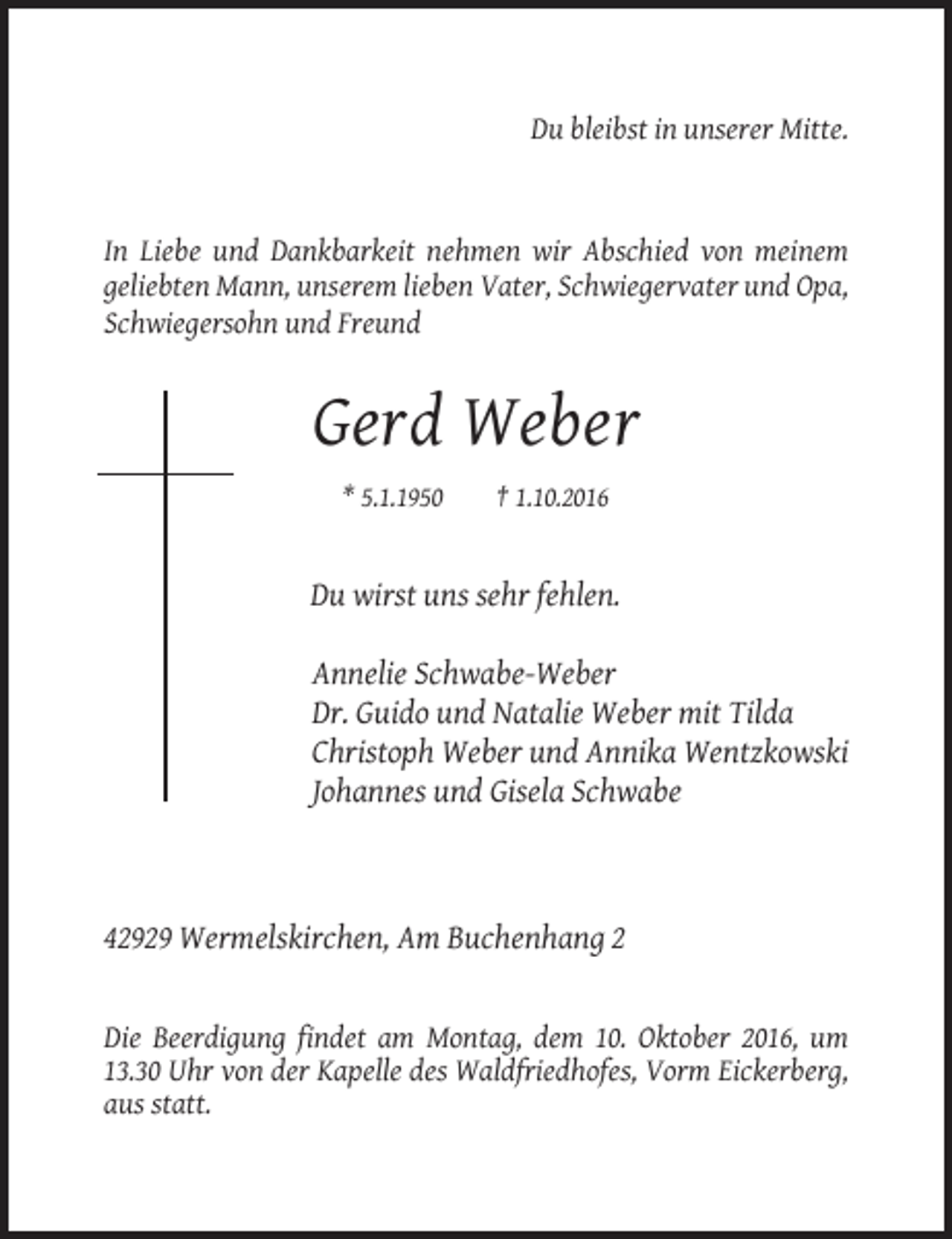<p>Du bleibst in unserer Mitte.</p><p>In Liebe und Dankbarkeit nehmen wir Abschied von meinem<br />geliebten Mann, unserem lieben Vater, Schwiegervater und Opa,<br />Schwiegersohn und Freund</p><p>Gerd Weber<br />* 5.1.1950</p><p>† 1.10.2016</p><p>Du wirst uns sehr fehlen.<br />Annelie Schwabe-Weber<br />Dr. Guido und Natalie Weber mit Tilda<br />Christoph Weber und Annika Wentzkowski<br />Johannes und Gisela Schwabe</p><p>42929 Wermelskirchen, Am Buchenhang 2</p><p>Die Beerdigung findet am Montag, dem 10. Oktober 2016, um<br />13.30 Uhr von der Kapelle des Waldfriedhofes, Vorm Eickerberg,<br />aus statt.</p>