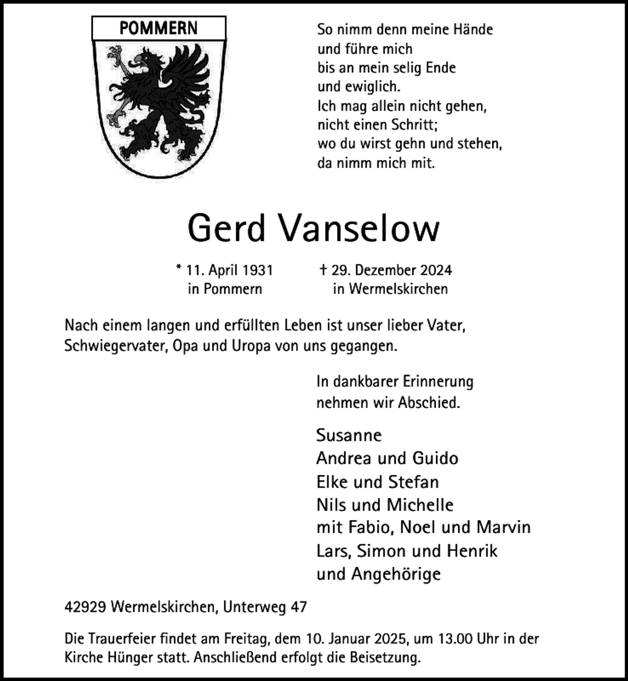 <p>POMMERN</p><p>So nimm denn meine Hände<br />und führe mich<br />bis an mein selig Ende<br />und ewiglich.<br />Ich mag allein nicht gehen,<br />nicht einen Schritt;<br />wo du wirst gehn und stehen,<br />da nimm mich mit.</p><p>Gerd Vanselow<br />* 11. April 1931<br />in Pommern</p><p>† 29. Dezember 2024<br />in Wermelskirchen</p><p>Nach einem langen und erfüllten Leben ist unser lieber Vater,<br />Schwiegervater, Opa und Uropa von uns gegangen.<br />In dankbarer Erinnerung<br />nehmen wir Abschied.</p><p>Susanne<br />Andrea und Guido<br />Elke und Stefan<br />Nils und Michelle<br />mit Fabio, Noel und Marvin<br />Lars, Simon und Henrik<br />und Angehörige<br />42929 Wermelskirchen, Unterweg 47<br />Die Trauerfeier findet am Freitag, dem 10. Januar 2025, um 13.00 Uhr in der<br />Kirche Hünger statt. Anschließend erfolgt die Beisetzung.</p>