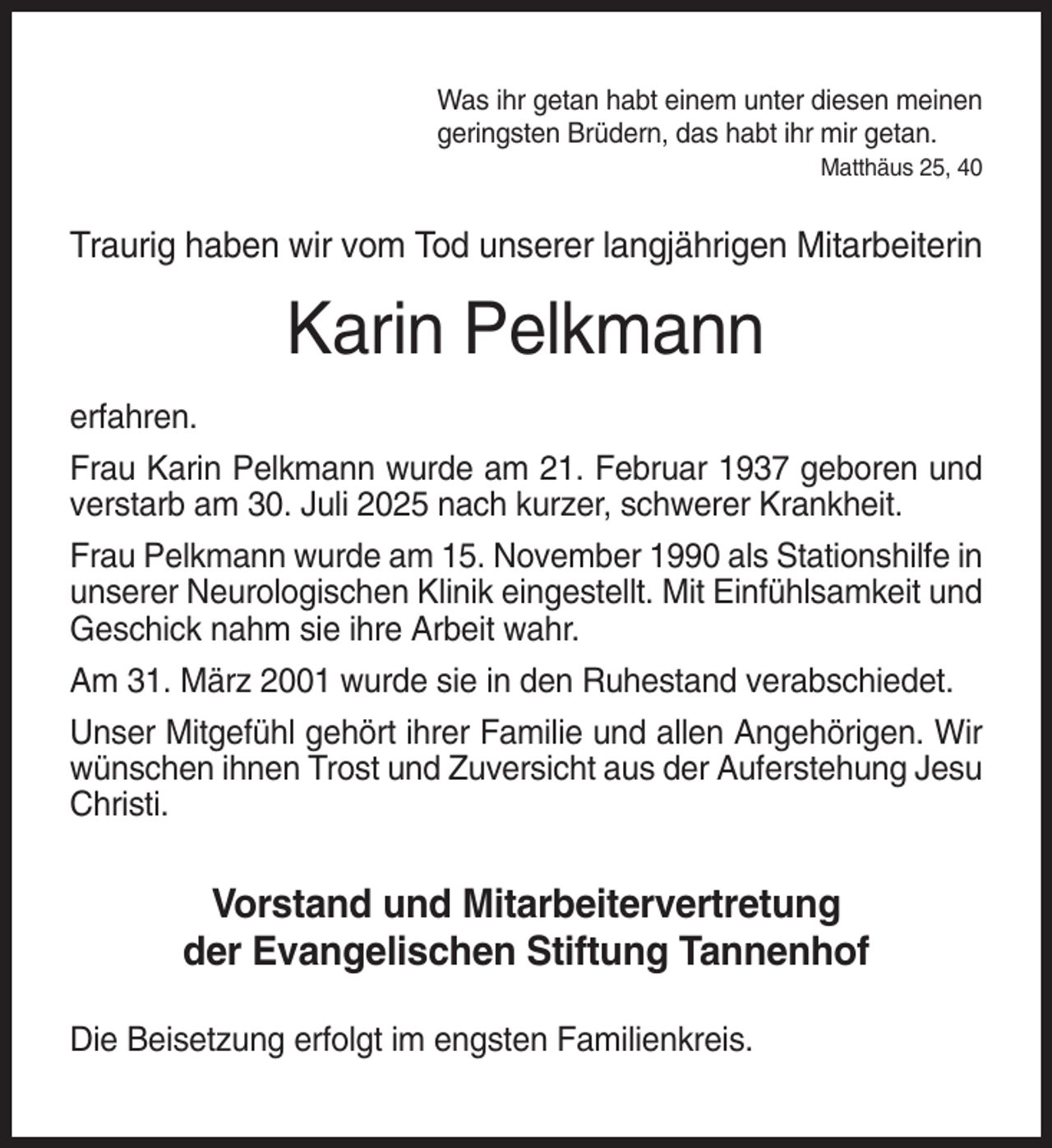 <p>Was ihr getan habt einem unter diesen meinen<br />geringsten Brüdern, das habt ihr mir getan.<br />Matthäus 25, 40</p><p>Traurig haben wir vom Tod unserer langjährigen Mitarbeiterin</p><p>Karin Pelkmann<br />erfahren.<br />Frau Karin Pelkmann wurde am 21. Februar 1937 geboren und<br />verstarb am 30. Juli 2025 nach kurzer, schwerer Krankheit.<br />Frau Pelkmann wurde am 15. November 1990 als Stationshilfe in<br />unserer Neurologischen Klinik eingestellt. Mit Einfühlsamkeit und<br />Geschick nahm sie ihre Arbeit wahr.<br />Am 31. März 2001 wurde sie in den Ruhestand verabschiedet.<br />Unser Mitgefühl gehört ihrer Familie und allen Angehörigen. Wir<br />wünschen ihnen Trost und Zuversicht aus der Auferstehung Jesu<br />Christi.</p><p>Vorstand und Mitarbeitervertretung<br />der Evangelischen Stiftung Tannenhof<br />Die Beisetzung erfolgt im engsten Familienkreis.</p>