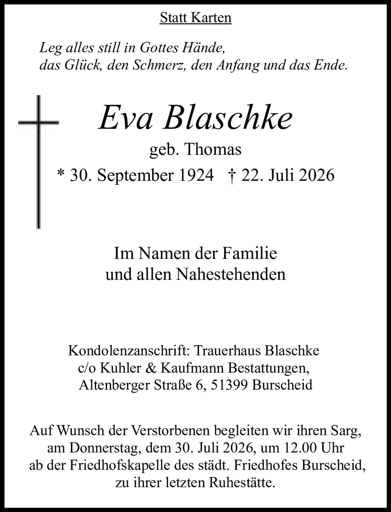 <p><strong>Statt Karten</strong></p>

<p><i>Leg alles still in Gottes Hände,<br>das Glück, den Schmerz, den Anfang und das Ende.</i></p>

<p><strong>Eva Blaschke</strong><br>geb. Thomas<br>* 30. September 1924 † 22. Juli 2026</p>

<p>Im Namen der Familie<br>und allen Nahestehenden</p>

<p>Kondolenzanschrift: Trauerhaus Blaschke<br>c/o Kuhler & Kaufmann Bestattungen,<br>Altenberger Straße 6, 51399 Burscheid</p>

<p>Auf Wunsch der Verstorbenen begleiten wir ihren Sarg,<br>am Donnerstag, dem 30. Juli 2026, um 12.00 Uhr<br>ab der Friedhofskapelle des städt. Friedhofes Burscheid,<br>zu ihrer letzten Ruhestätte.</p>
