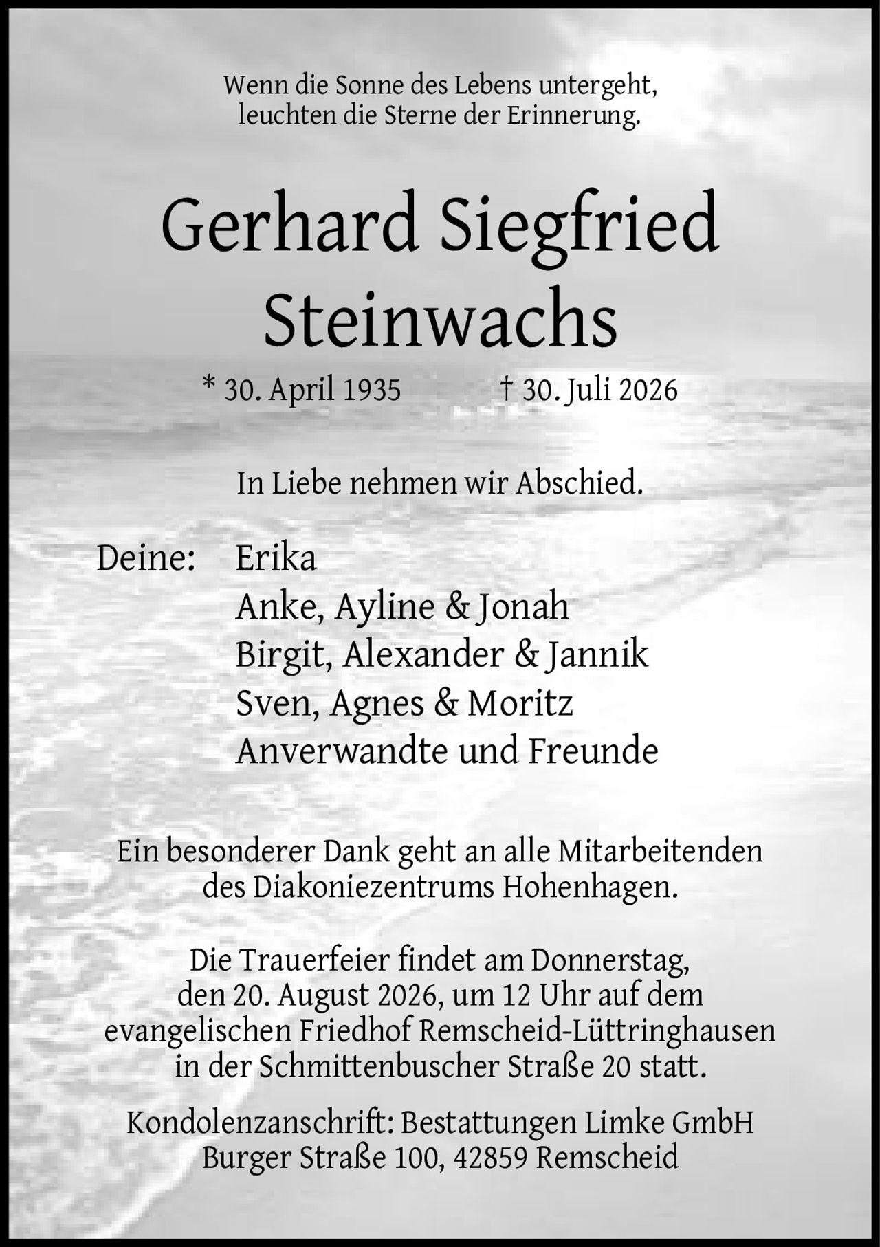<p>Wenn die Sonne des Lebens untergeht, leuchten die Sterne der Erinnerung.</p><p><strong>Gerhard Siegfried Steinwachs</strong><br>* 30. April 1935 † 30. Juli 2026</p><p>In Liebe nehmen wir Abschied.</p><p>Deine: Erika<br>Anke, Ayline & Jonah<br>Birgit, Alexander & Jannik<br>Sven, Agnes & Moritz<br>Anverwandte und Freunde</p><p>Ein besonderer Dank geht an alle Mitarbeitenden des Diakoniezentrums Hohenhagen.</p><p>Die Trauerfeier findet am Donnerstag, den 20. August 2026, um 12 Uhr auf dem evangelischen Friedhof Remscheid-Lüttringhausen in der Schmittenbuscher Straße 20 statt.</p><p>Kondolenzanschrift: Bestattungen Limke GmbH<br>Burger Straße 100, 42859 Remscheid</p>