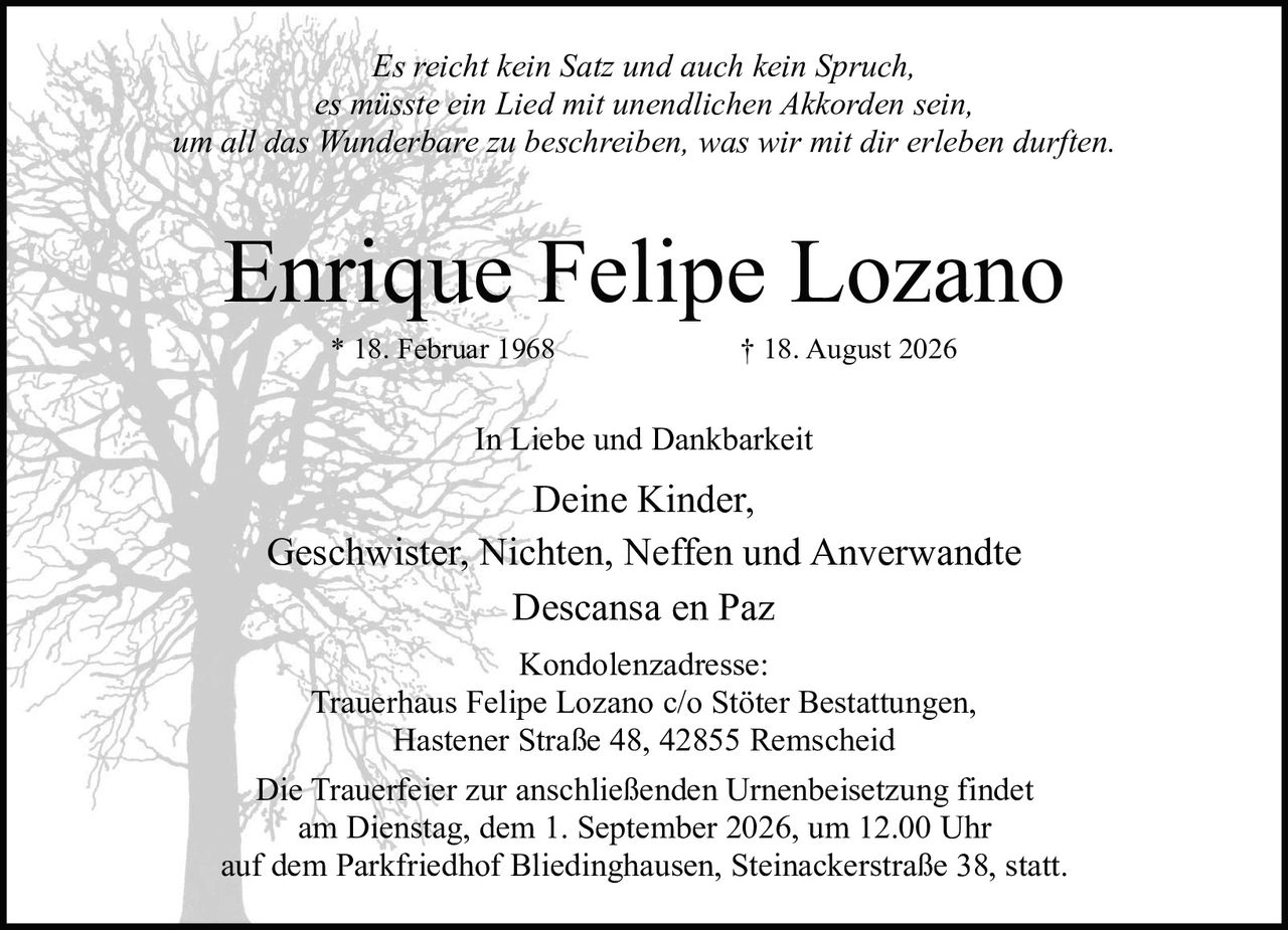 <p><i>Es reicht kein Satz und auch kein Spruch,<br>es müsste ein Lied mit unendlichen Akkorden sein,<br>um all das Wunderbare zu beschreiben, was wir mit dir erleben durften.</i></p><p><strong>In Liebe und Dankbarkeit</strong></p><p>Deine Kinder,<br>Geschwister, Nichten, Neffen und Anverwandte</p><p>* 18. Februar 1968 † 18. August 2026</p><p>Descansa en Paz</p><p>Kondolenzadresse:<br>Trauerhaus Felipe Lozano c/o Stöter Bestattungen,<br>Hastener Straße 48, 42855 Remscheid</p><p>Die Trauerfeier zur anschließenden Urnenbeisetzung findet<br>am Dienstag, dem 1. September 2026, um 12.00 Uhr<br>auf dem Parkfriedhof Bliedinghausen, Steinackerstraße 38, statt.</p>