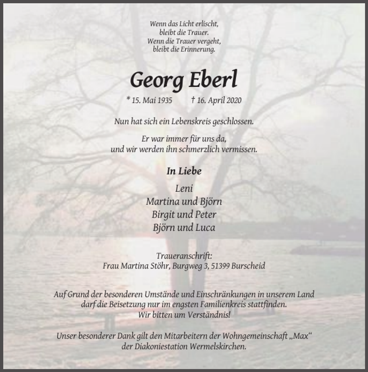 <p>Wenn das Licht erlischt,<br />bleibt die Trauer.<br />Wenn die Trauer vergeht,<br />bleibt die Erinnerung.</p><p>Georg Eberl<br />* 15. Mai 1935</p><p>† 16. April 2020</p><p>Nun hat sich ein Lebenskreis geschlossen.<br />Er war immer für uns da,<br />und wir werden ihn schmerzlich vermissen.</p><p>In Liebe<br />Leni<br />Martina und Björn<br />Birgit und Peter<br />Björn und Luca<br />Traueranschrift:<br />Frau Martina Stöhr, Burgweg 3, 51399 Burscheid</p><p>Auf Grund der besonderen Umstände und Einschränkungen in unserem Land<br />darf die Beisetzung nur im engsten Familienkreis stattfinden.<br />Wir bitten um Verständnis!<br />Unser besonderer Dank gilt den Mitarbeitern der Wohngemeinschaft „Max“<br />der Diakoniestation Wermelskirchen.</p>