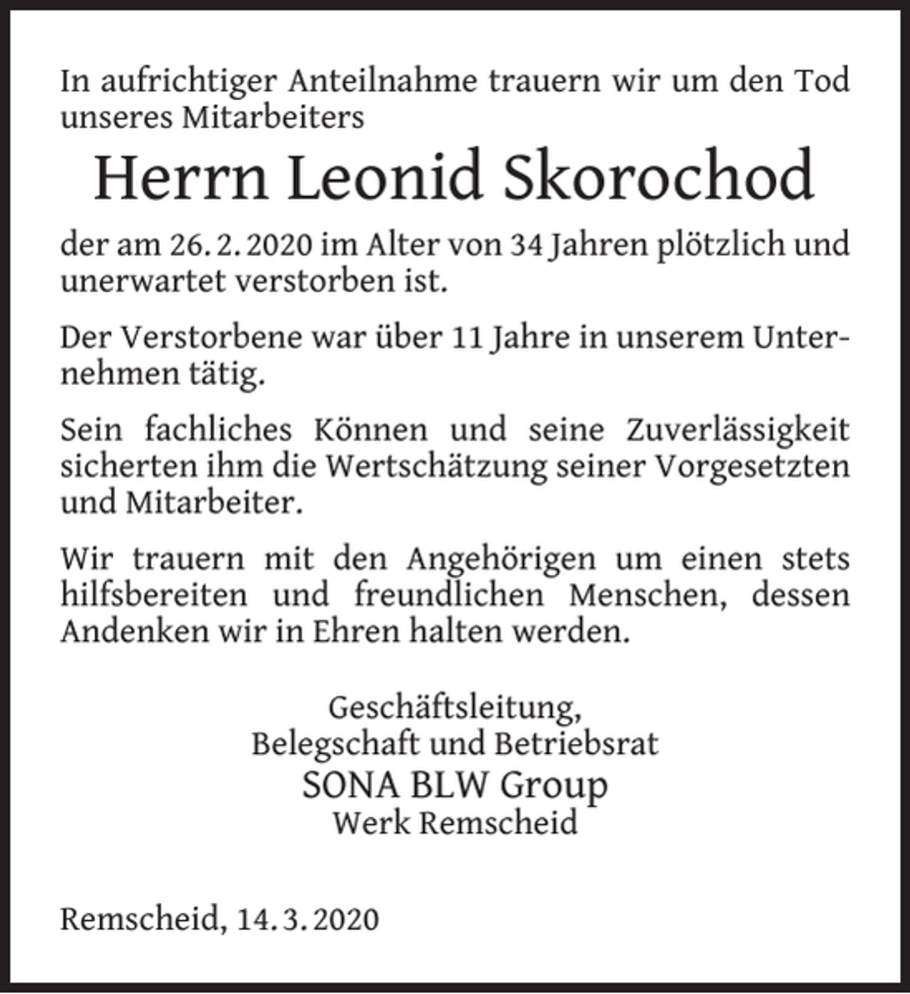 <p>In aufrichtiger Anteilnahme trauern wir um den Tod<br />unseres Mitarbeiters</p><p>Herrn Leonid Skorochod</p><p>der am 26. 2. 2020 im Alter von 34 Jahren plötzlich und<br />unerwartet verstorben ist.<br />Der Verstorbene war über 11 Jahre in unserem Unternehmen tätig.<br />Sein fachliches Können und seine Zuverlässigkeit<br />sicherten ihm die Wertschätzung seiner Vorgesetzten<br />und Mitarbeiter.<br />Wir trauern mit den Angehörigen um einen stets<br />hilfsbereiten und freundlichen Menschen, dessen<br />Andenken wir in Ehren halten werden.<br />Geschäftsleitung,<br />Belegschaft und Betriebsrat</p><p>SONA BLW Group<br />Werk Remscheid</p><p>Remscheid, 14. 3. 2020</p>