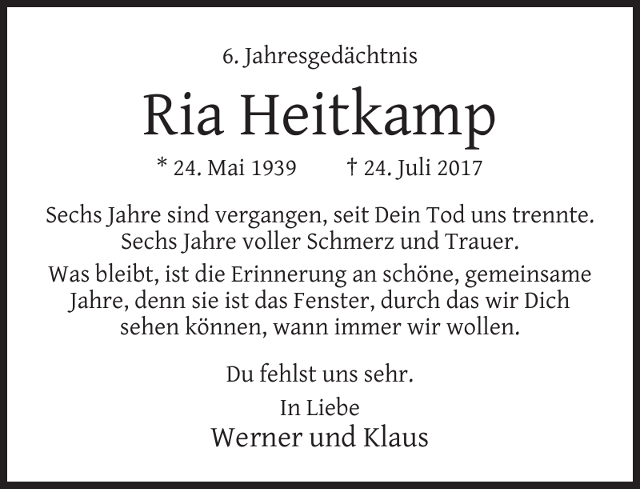 <p>6. Jahresgedächtnis</p><p>Ria Heitkamp<br />* 24. Mai 1939</p><p>† 24. Juli 2017</p><p>Sechs Jahre sind vergangen, seit Dein Tod uns trennte.<br />Sechs Jahre voller Schmerz und Trauer.<br />Was bleibt, ist die Erinnerung an schöne, gemeinsame<br />Jahre, denn sie ist das Fenster, durch das wir Dich<br />sehen können, wann immer wir wollen.<br />Du fehlst uns sehr.<br />In Liebe</p><p>Werner und Klaus</p>