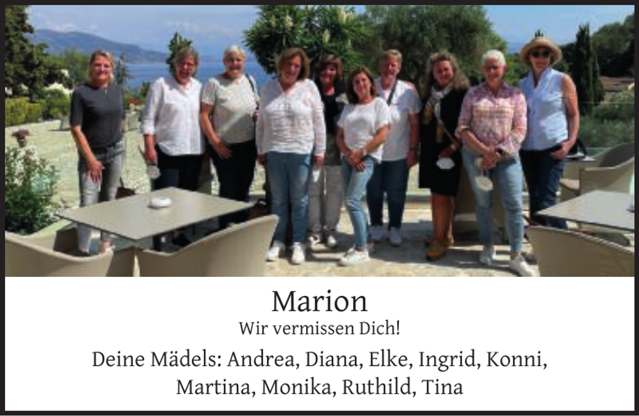 <p>Marion</p><p>Wir vermissen Dich!</p><p>Deine Mädels: Andrea, Diana, Elke, Ingrid, Konni,<br />Martina, Monika, Ruthild, Tina</p>