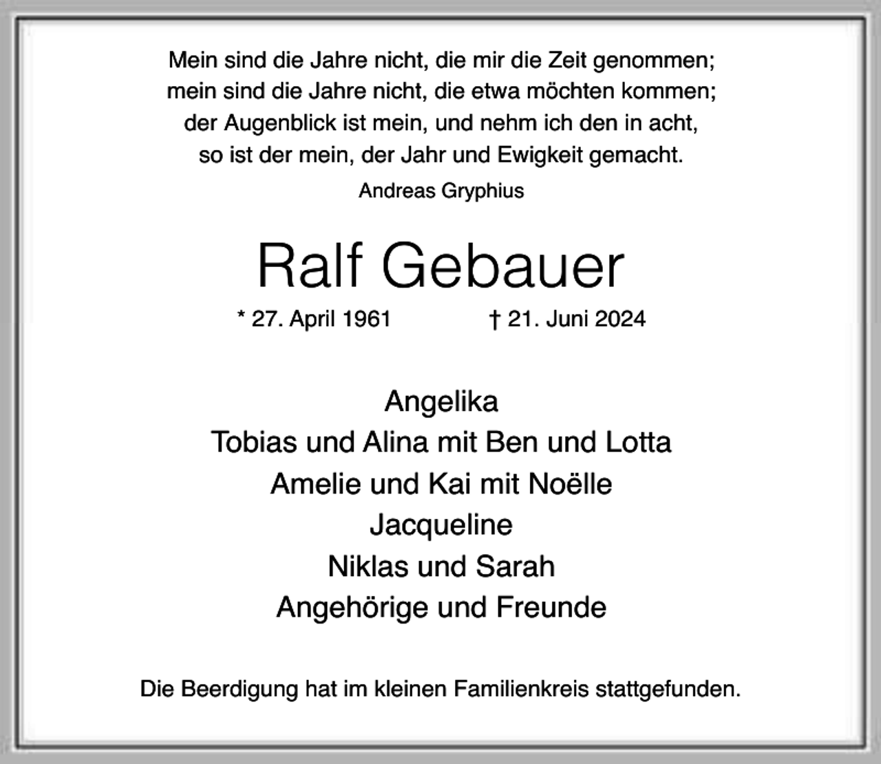 <p>Mein sind die Jahre nicht, die mir die Zeit genommen;<br />mein sind die Jahre nicht, die etwa möchten kommen;<br />der Augenblick ist mein, und nehm ich den in acht,<br />so ist der mein, der Jahr und Ewigkeit gemacht.<br />Andreas Gryphius</p><p>Ralf Gebauer</p><p>* 27. April 1961</p><p>† 21. Juni 2024</p><p>Angelika<br />Tobias und Alina mit Ben und Lotta<br />Amelie und Kai mit Noëlle<br />Jacqueline<br />Niklas und Sarah<br />Angehörige und Freunde<br />Die Beerdigung hat im kleinen Familienkreis stattgefunden.</p>