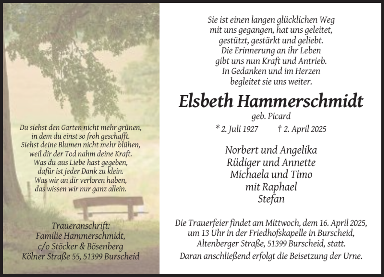 <p>Sie ist einen langen glücklichen Weg<br />mit uns gegangen, hat uns geleitet,<br />gestützt, gestärkt und geliebt.<br />Die Erinnerung an ihr Leben<br />gibt uns nun Kraft und Antrieb.<br />In Gedanken und im Herzen<br />begleitet sie uns weiter.</p><p>Elsbeth Hammerschmidt<br />Du siehst den Garten nicht mehr grünen,<br />in dem du einst so froh geschafft.<br />Siehst deine Blumen nicht mehr blühen,<br />weil dir der Tod nahm deine Kraft.<br />Was du aus Liebe hast gegeben,<br />dafür ist jeder Dank zu klein.<br />Was wir an dir verloren haben,<br />das wissen wir nur ganz allein.</p><p>Traueranschrift:<br />Familie Hammerschmidt,<br />c/o Stöcker &amp; Bösenberg<br />Kölner Straße 55, 51399 Burscheid</p><p>geb. Picard<br />* 2. Juli 1927<br />† 2. April 2025</p><p>Norbert und Angelika<br />Rüdiger und Annette<br />Michaela und Timo<br />mit Raphael<br />Stefan<br />Die Trauerfeier findet am Mittwoch, dem 16. April 2025,<br />um 13 Uhr in der Friedhofskapelle in Burscheid,<br />Altenberger Straße, 51399 Burscheid, statt.<br />Daran anschließend erfolgt die Beisetzung der Urne.</p>