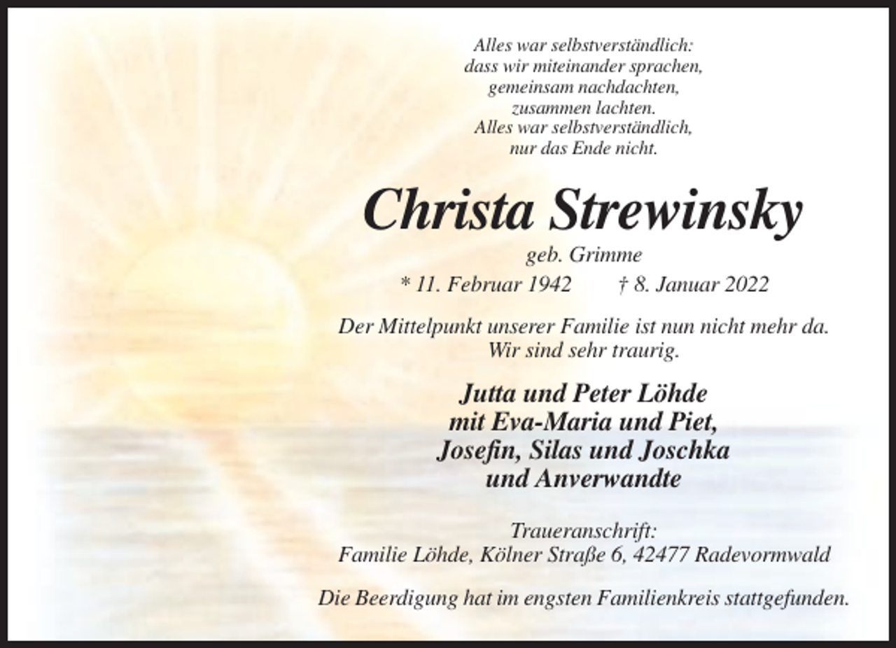 <p>Alles war selbstverständlich:<br />dass wir miteinander sprachen,<br />gemeinsam nachdachten,<br />zusammen lachten.<br />Alles war selbstverständlich,<br />nur das Ende nicht.</p><p>Christa Strewinsky<br />geb. Grimme<br />* 11. Februar 1942<br />† 8. Januar 2022<br />Der Mittelpunkt unserer Familie ist nun nicht mehr da.<br />Wir sind sehr traurig.</p><p>Jutta und Peter Löhde<br />mit Eva-Maria und Piet,<br />Josefin, Silas und Joschka<br />und Anverwandte<br />Traueranschrift:<br />Familie Löhde, Kölner Straße 6, 42477 Radevormwald<br />Die Beerdigung hat im engsten Familienkreis stattgefunden.</p>