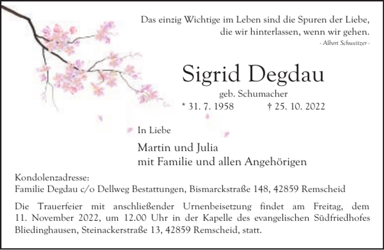 <p>Das einzig Wichtige im Leben sind die Spuren der Liebe,<br />die wir hinterlassen, wenn wir gehen.<br />- Albert Schweitzer -</p><p>Sigrid Degdau</p><p>geb. Schumacher<br />* 31. 7. 1958<br />† 25. 10. 2022<br />In Liebe</p><p>Martin und Julia<br />mit Familie und allen Angehörigen<br />Kondolenzadresse:<br />Familie Degdau c/o Dellweg Bestattungen, Bismarckstraße 148, 42859 Remscheid<br />Die Trauerfeier mit anschließender Urnenbeisetzung findet am Freitag, dem<br />11. November 2022, um 12.00 Uhr in der Kapelle des evangelischen Südfriedhofes<br />Bliedinghausen, Steinackerstraße 13, 42859 Remscheid, statt.</p>