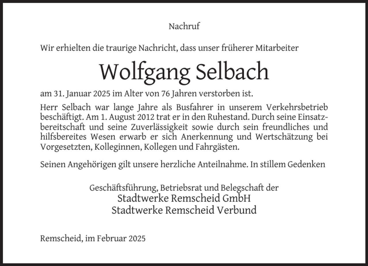 <p>Nachruf<br />Wir erhielten die traurige Nachricht, dass unser früherer Mitarbeiter</p><p>Wolfgang Selbach<br />am 31. Januar 2025 im Alter von 76 Jahren verstorben ist.<br />Herr Selbach war lange Jahre als Busfahrer in unserem Verkehrsbetrieb<br />beschäftigt. Am 1. August 2012 trat er in den Ruhestand. Durch seine Einsatzbereitschaft und seine Zuverlässigkeit sowie durch sein freundliches und<br />hilfsbereites Wesen erwarb er sich Anerkennung und Wertschätzung bei<br />Vorgesetzten, Kolleginnen, Kollegen und Fahrgästen.<br />Seinen Angehörigen gilt unsere herzliche Anteilnahme. In stillem Gedenken<br />Geschäftsführung, Betriebsrat und Belegschaft der</p><p>Stadtwerke Remscheid GmbH<br />Stadtwerke Remscheid Verbund<br />Remscheid, im Februar 2025</p>