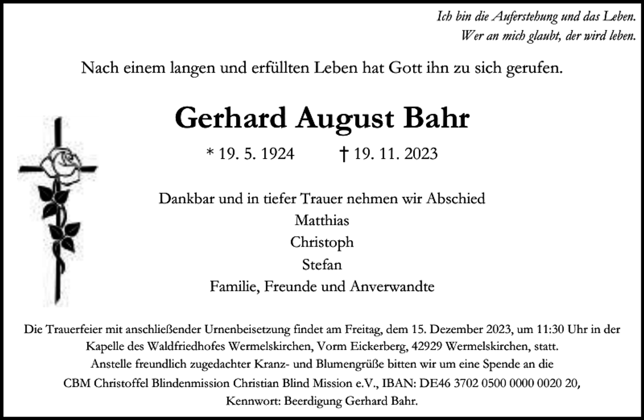 <p>Ich bin die Auferstehung und das Leben.<br />Wer an mich glaubt, der wird leben.</p><p>Nach einem langen und erfüllten Leben hat Gott ihn zu sich gerufen.</p><p>Gerhard August Bahr<br />* 19. 5. 1924</p><p>† 19. 11. 2023</p><p>Dankbar und in tiefer Trauer nehmen wir Abschied<br />Matthias<br />Christoph<br />Stefan<br />Familie, Freunde und Anverwandte<br />Die Trauerfeier mit anschließender Urnenbeisetzung findet am Freitag, dem 15. Dezember 2023, um 11:30 Uhr in der<br />Kapelle des Waldfriedhofes Wermelskirchen, Vorm Eickerberg, 42929 Wermelskirchen, statt.<br />Anstelle freundlich zugedachter Kranz- und Blumengrüße bitten wir um eine Spende an die<br />CBM Christoffel Blindenmission Christian Blind Mission e.V., IBAN: DE46 3702 05,<br />Kennwort: Beerdigung Gerhard Bahr.</p>