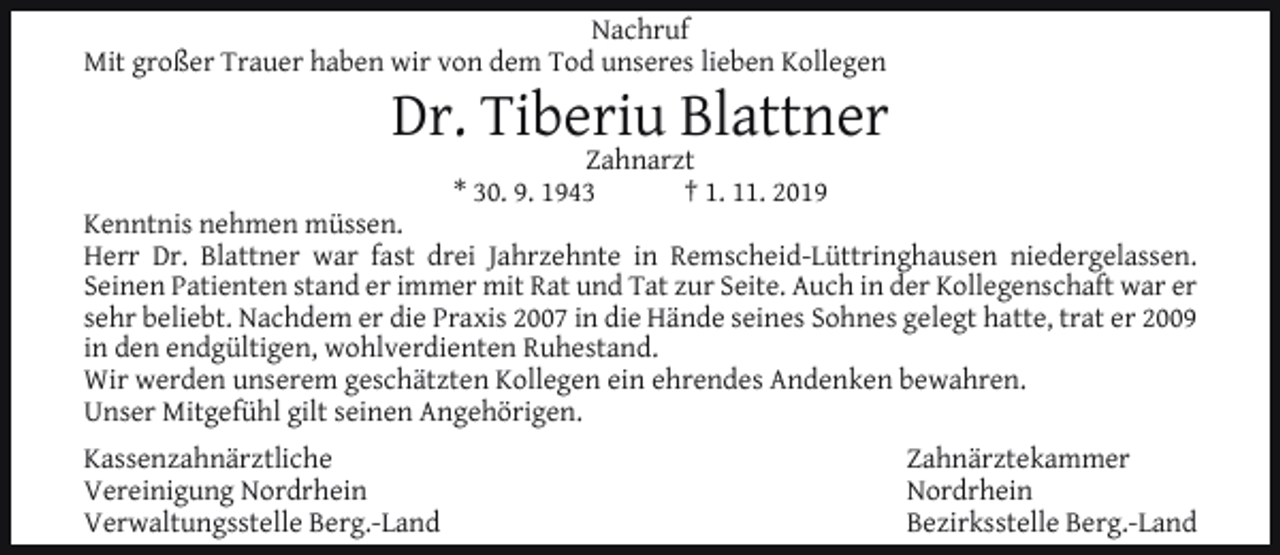 <p>Nachruf<br />Mit großer Trauer haben wir von dem Tod unseres lieben Kollegen</p><p>Dr. Tiberiu Blattner<br />Zahnarzt<br />* 30. 9. 1943<br />† 1. 11. 2019</p><p>Kenntnis nehmen müssen.<br />Herr Dr. Blattner war fast drei Jahrzehnte in Remscheid-Lüttringhausen niedergelassen.<br />Seinen Patienten stand er immer mit Rat und Tat zur Seite. Auch in der Kollegenschaft war er<br />sehr beliebt. Nachdem er die Praxis 2007 in die Hände seines Sohnes gelegt hatte, trat er 2009<br />in den endgültigen, wohlverdienten Ruhestand.<br />Wir werden unserem geschätzten Kollegen ein ehrendes Andenken bewahren.<br />Unser Mitgefühl gilt seinen Angehörigen.<br />Kassenzahnärztliche<br />Vereinigung Nordrhein<br />Verwaltungsstelle Berg.-Land</p><p>Zahnärztekammer<br />Nordrhein<br />Bezirksstelle Berg.-Land</p>