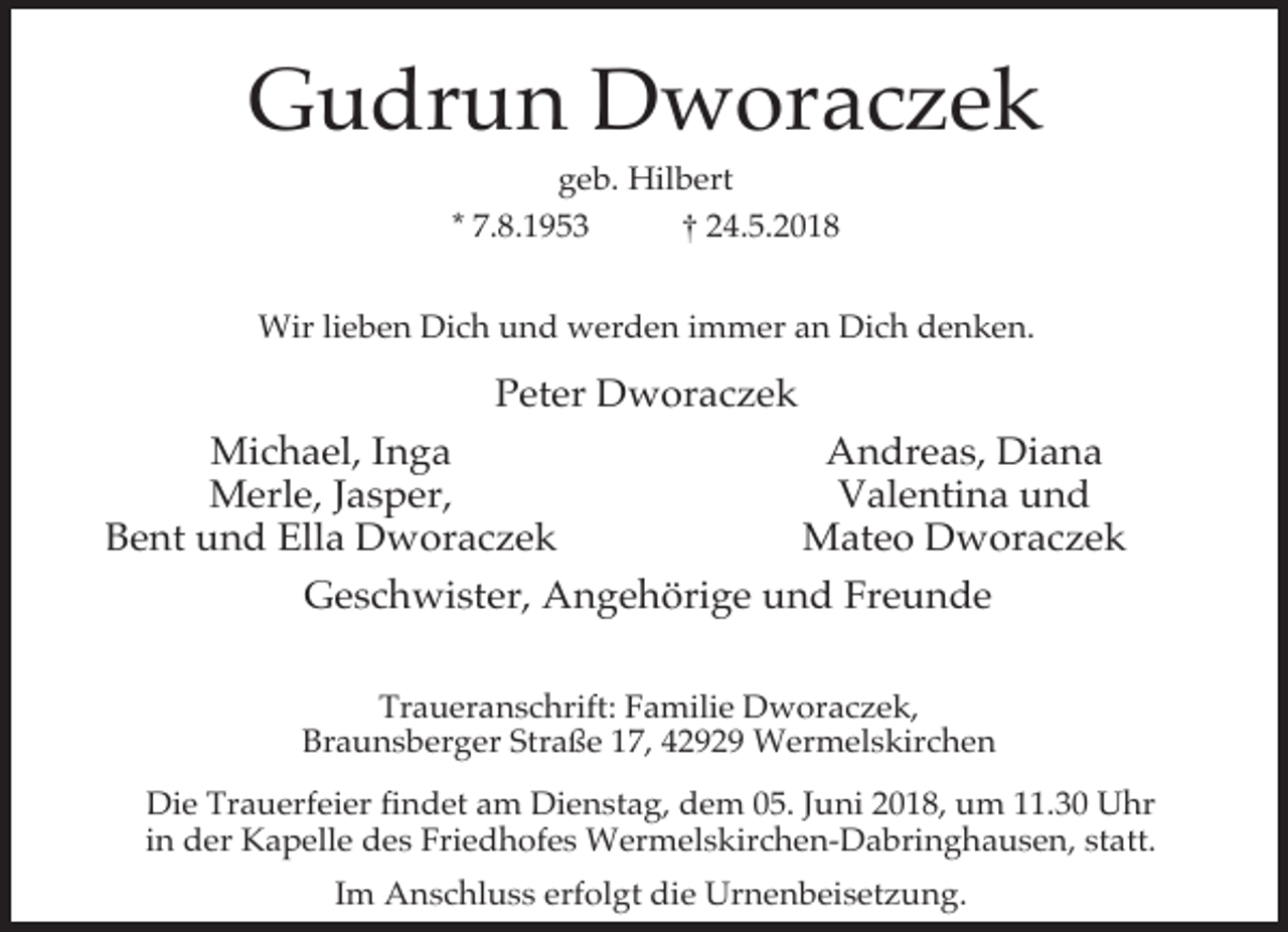<p>Gudrun Dworaczek<br />geb. Hilbert<br />* 7.8.1953<br />† 24.5.2018</p><p>Wir lieben Dich und werden immer an Dich denken.</p><p>Peter Dworaczek<br />Michael, Inga<br />Andreas, Diana<br />Merle, Jasper,<br />Valentina und<br />Bent und Ella Dworaczek<br />Mateo Dworaczek<br />Geschwister, Angehörige und Freunde<br />Traueranschrift: Familie Dworaczek,<br />Braunsberger Straße 17, 42929 Wermelskirchen<br />Die Trauerfeier findet am Dienstag, dem 05. Juni 2018, um 11.30 Uhr<br />in der Kapelle des Friedhofes Wermelskirchen-Dabringhausen, statt.<br />Im Anschluss erfolgt die Urnenbeisetzung.</p>