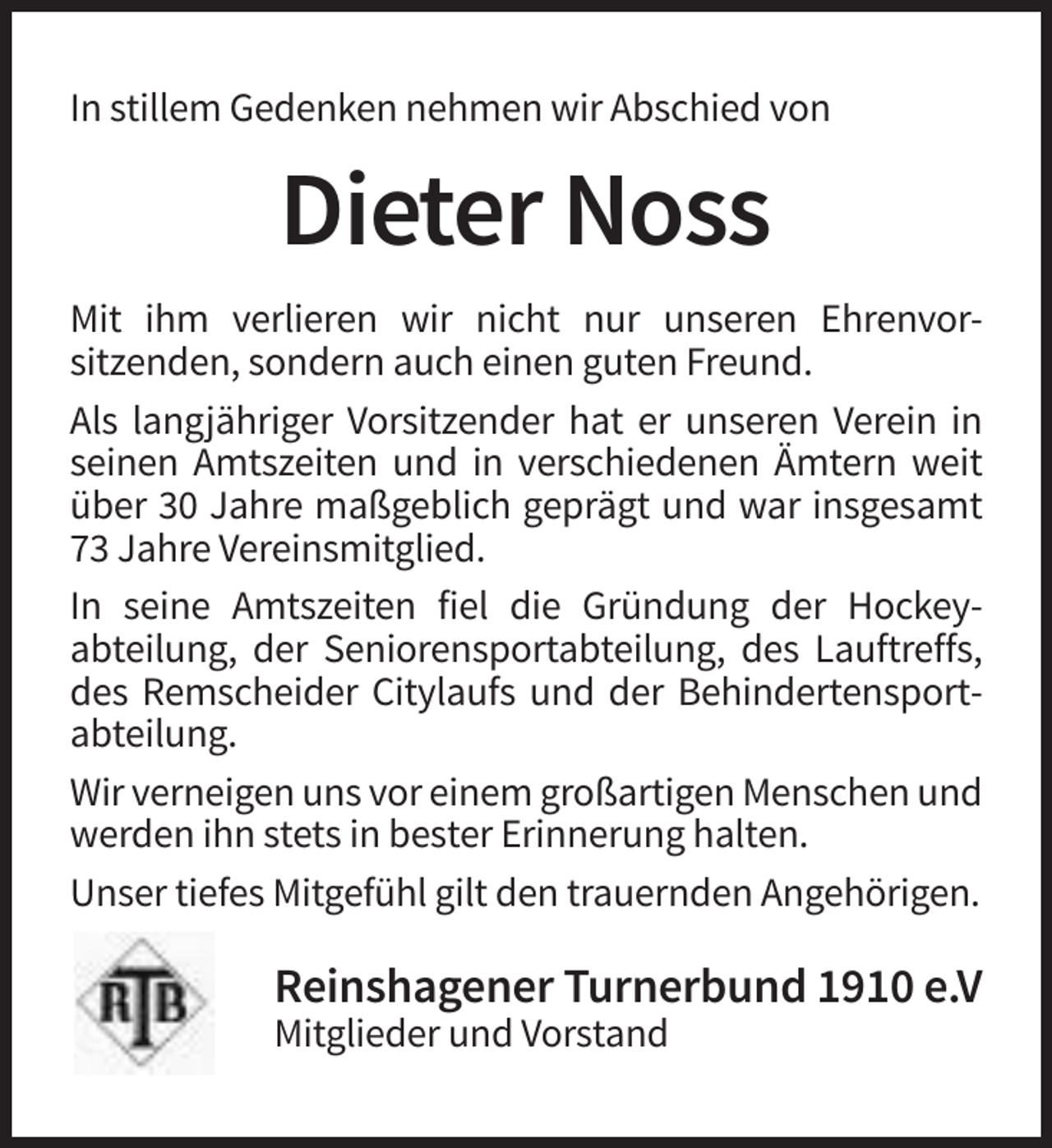 <p>In stillem Gedenken nehmen wir Abschied von</p><p>Dieter Noss<br />Mit ihm verlieren wir nicht nur unseren Ehrenvorsitzenden, sondern auch einen guten Freund.<br />Als langjähriger Vorsitzender hat er unseren Verein in<br />seinen Amtszeiten und in verschiedenen Ämtern weit<br />über 30 Jahre maßgeblich geprägt und war insgesamt<br />73 Jahre Vereinsmitglied.<br />In seine Amtszeiten fiel die Gründung der Hockeyabteilung, der Seniorensportabteilung, des Lauftreffs,<br />des Remscheider Citylaufs und der Behindertensportabteilung.<br />Wir verneigen uns vor einem großartigen Menschen und<br />werden ihn stets in bester Erinnerung halten.<br />Unser tiefes Mitgefühl gilt den trauernden Angehörigen.</p><p>Reinshagener Turnerbund 1910 e.V<br />Mitglieder und Vorstand</p>