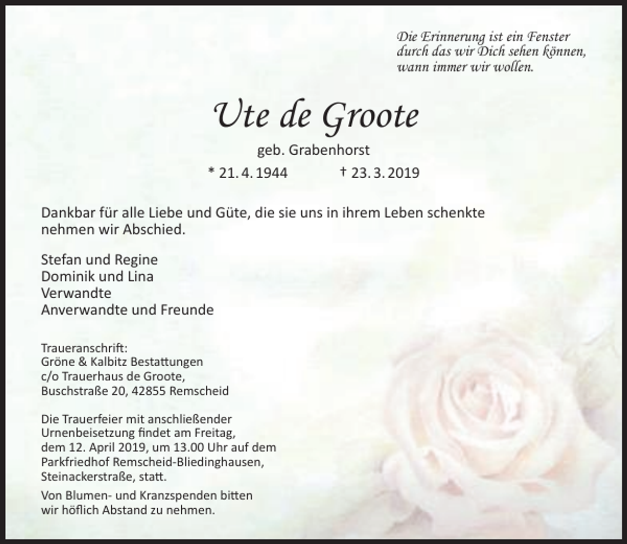 <p>Die Erinnerung ist ein Fenster<br />durch das wir Dich sehen können,<br />wann immer wir wollen.</p><p>Ute de Groote</p><p>geb. Grabenhorst<br />* 21. 4. 1944<br />† 23. 3. 2019<br />Dankbar für alle Liebe und Güte, die sie uns in ihrem Leben schenkte<br />nehmen wir Abschied.<br />Stefan und Regine<br />Dominik und Lina<br />Verwandte<br />Anverwandte und Freunde<br />Traueranschrift:<br />Gröne &amp; Kalbitz Bestattungen<br />c/o Trauerhaus de Groote,<br />Buschstraße 20, 42855 Remscheid<br />Die Trauerfeier mit anschließender<br />Urnenbeisetzung ﬁndet am Freitag,<br />dem 12. April 2019, um 13.00 Uhr auf dem<br />Parkfriedhof Remscheid-Bliedinghausen,<br />Steinackerstraße, statt.<br />Von Blumen- und Kranzspenden bitten<br />wir höﬂich Abstand zu nehmen.</p>