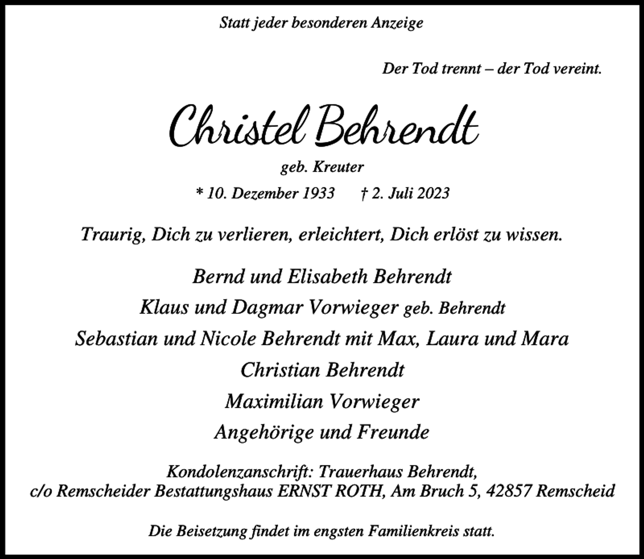 <p>Statt jeder besonderen Anzeige<br />Der Tod trennt – der Tod vereint.</p><p>Christel Behrendt<br />geb. Kreuter</p><p>* 10. Dezember 1933</p><p>† 2. Juli 2023</p><p>Traurig, Dich zu verlieren, erleichtert, Dich erlöst zu wissen.</p><p>Bernd und Elisabeth Behrendt<br />Klaus und Dagmar Vorwieger geb. Behrendt<br />Sebastian und Nicole Behrendt mit Max, Laura und Mara<br />Christian Behrendt<br />Maximilian Vorwieger<br />Angehörige und Freunde<br />Kondolenzanschrift: Trauerhaus Behrendt,<br />c/o Remscheider Bestattungshaus ERNST ROTH, Am Bruch 5, 42857 Remscheid<br />Die Beisetzung findet im engsten Familienkreis statt.</p>