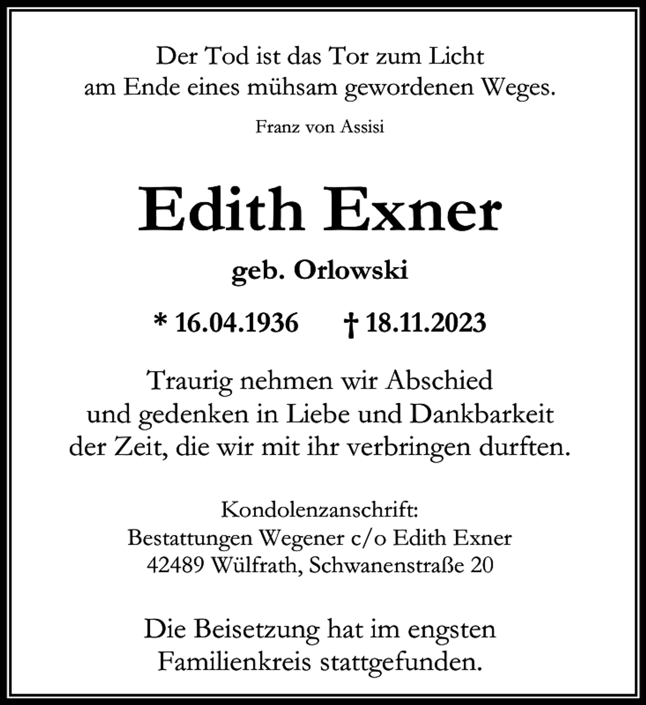 <p>Der Tod ist das Tor zum Licht<br />am Ende eines mühsam gewordenen Weges.<br />Franz von Assisi</p><p>Edith Exner<br />geb. Orlowski</p><p>* 16.04.1936</p><p>† 18.11.2023</p><p>Traurig nehmen wir Abschied<br />und gedenken in Liebe und Dankbarkeit<br />der Zeit, die wir mit ihr verbringen durften.<br />Kondolenzanschrift:<br />Bestattungen Wegener c/o Edith Exner<br />42489 Wülfrath, Schwanenstraße 20</p><p>Die Beisetzung hat im engsten<br />Familienkreis stattgefunden.</p>