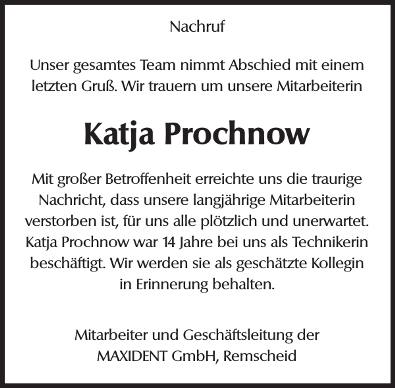 <p>Nachruf<br />Unser gesamtes Team nimmt Abschied mit einem<br />letzten Gruß. Wir trauern um unsere Mitarbeiterin</p><p>Katja Prochnow<br />Mit großer Betroffenheit erreichte uns die traurige<br />Nachricht, dass unsere langjährige Mitarbeiterin<br />verstorben ist, für uns alle plötzlich und unerwartet.<br />Katja Prochnow war 14 Jahre bei uns als Technikerin<br />beschäftigt. Wir werden sie als geschätzte Kollegin<br />in Erinnerung behalten.<br />Mitarbeiter und Geschäftsleitung der<br />MAXIDENT GmbH, Remscheid</p>