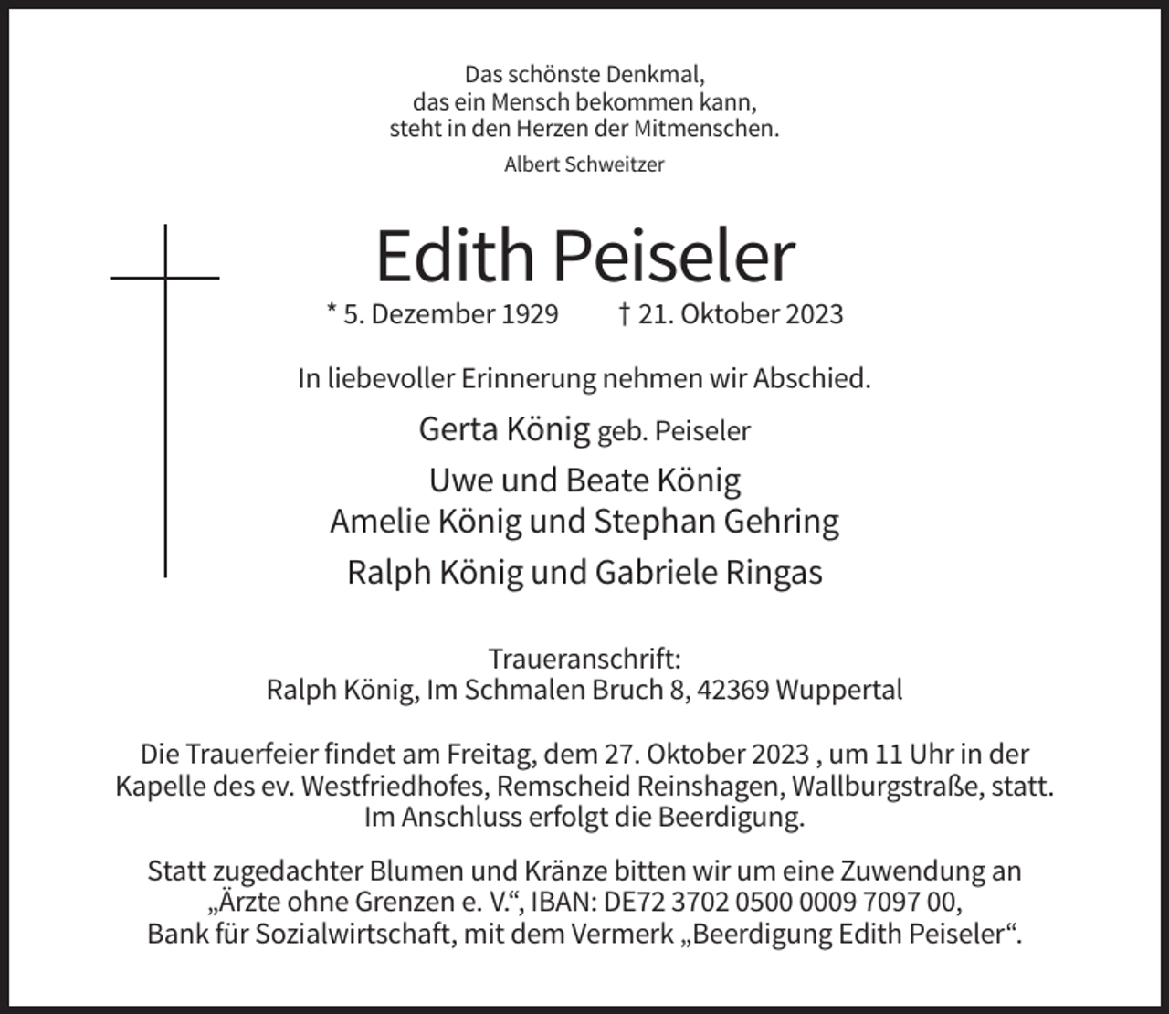 <p>Das schönste Denkmal,<br />das ein Mensch bekommen kann,<br />steht in den Herzen der Mitmenschen.<br />Albert Schweitzer</p><p>Edith Peiseler<br />* 5. Dezember 1929</p><p>† 21. Oktober 2023</p><p>In liebevoller Erinnerung nehmen wir Abschied.</p><p>Gerta König geb. Peiseler<br />Uwe und Beate König<br />Amelie König und Stephan Gehring<br />Ralph König und Gabriele Ringas<br />Traueranschrift:<br />Ralph König, Im Schmalen Bruch 8, 42369 Wuppertal<br />Die Trauerfeier findet am Freitag, dem 27. Oktober 2023 , um 11 Uhr in der<br />Kapelle des ev. Westfriedhofes, Remscheid Reinshagen, Wallburgstraße, statt.<br />Im Anschluss erfolgt die Beerdigung.<br />Statt zugedachter Blumen und Kränze bitten wir um eine Zuwendung an<br />„Ärzte ohne Grenzen e. V.“, IBAN: DE72 3702 0509 7097 00,<br />Bank für Sozialwirtschaft, mit dem Vermerk „Beerdigung Edith Peiseler“.</p>
