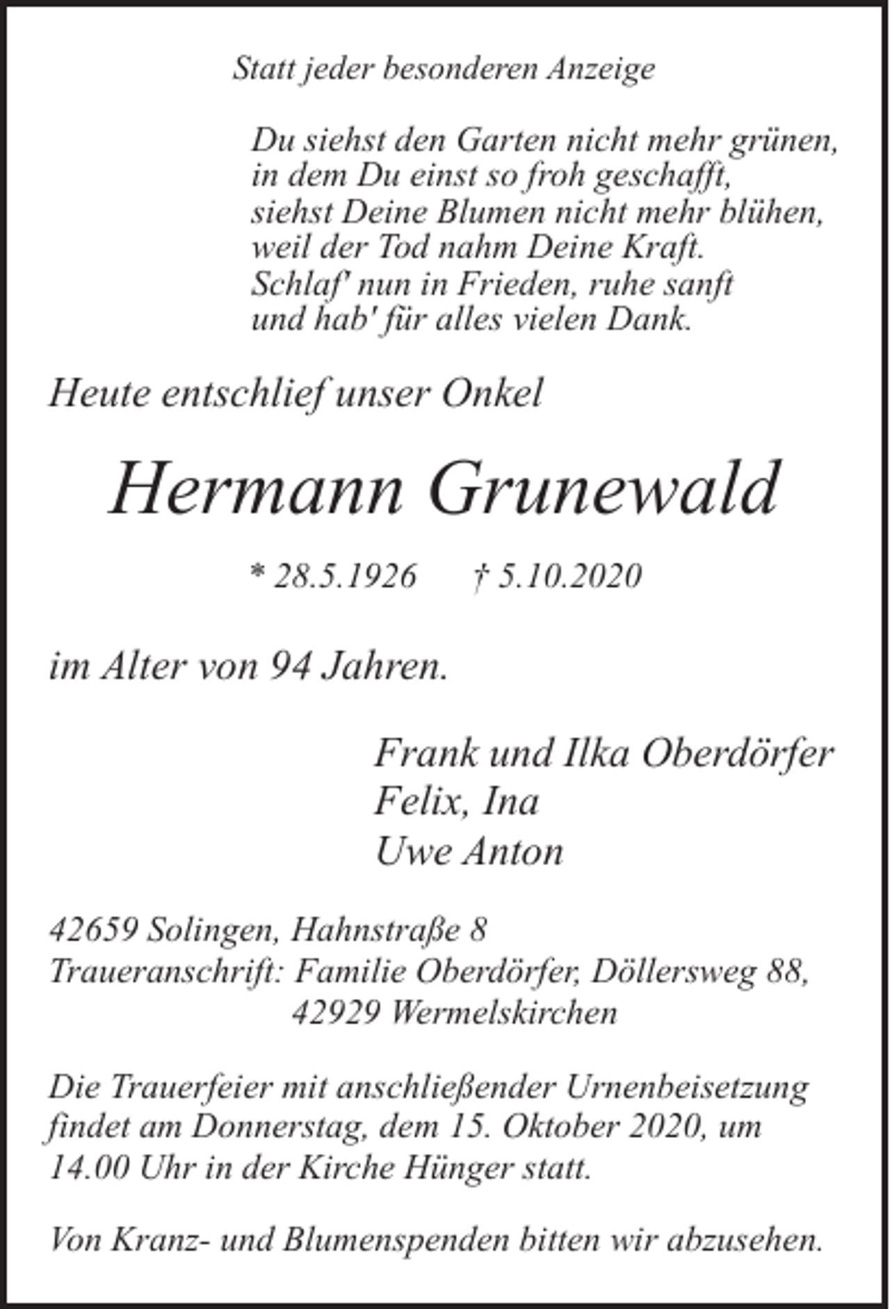 <p>Statt jeder besonderen Anzeige</p><p>Du siehst den Garten nicht mehr grünen,<br />in dem Du einst so froh geschafft,<br />siehst Deine Blumen nicht mehr blühen,<br />weil der Tod nahm Deine Kraft.<br />Schlaf' nun in Frieden, ruhe sanft<br />und hab' für alles vielen Dank.</p><p>Heute entschlief unser Onkel</p><p>Hermann Grunewald<br />* 28.5.1926</p><p>† 5.10.2020</p><p>im Alter von 94 Jahren.<br />Frank und Ilka Oberdörfer<br />Felix, Ina<br />Uwe Anton<br />42659 Solingen, Hahnstraße 8<br />Traueranschrift: Familie Oberdörfer, Döllersweg 88,<br />42929 Wermelskirchen<br />Die Trauerfeier mit anschließender Urnenbeisetzung<br />findet am Donnerstag, dem 15. Oktober 2020, um<br />14.00 Uhr in der Kirche Hünger statt.<br />Von Kranz- und Blumenspenden bitten wir abzusehen.</p>