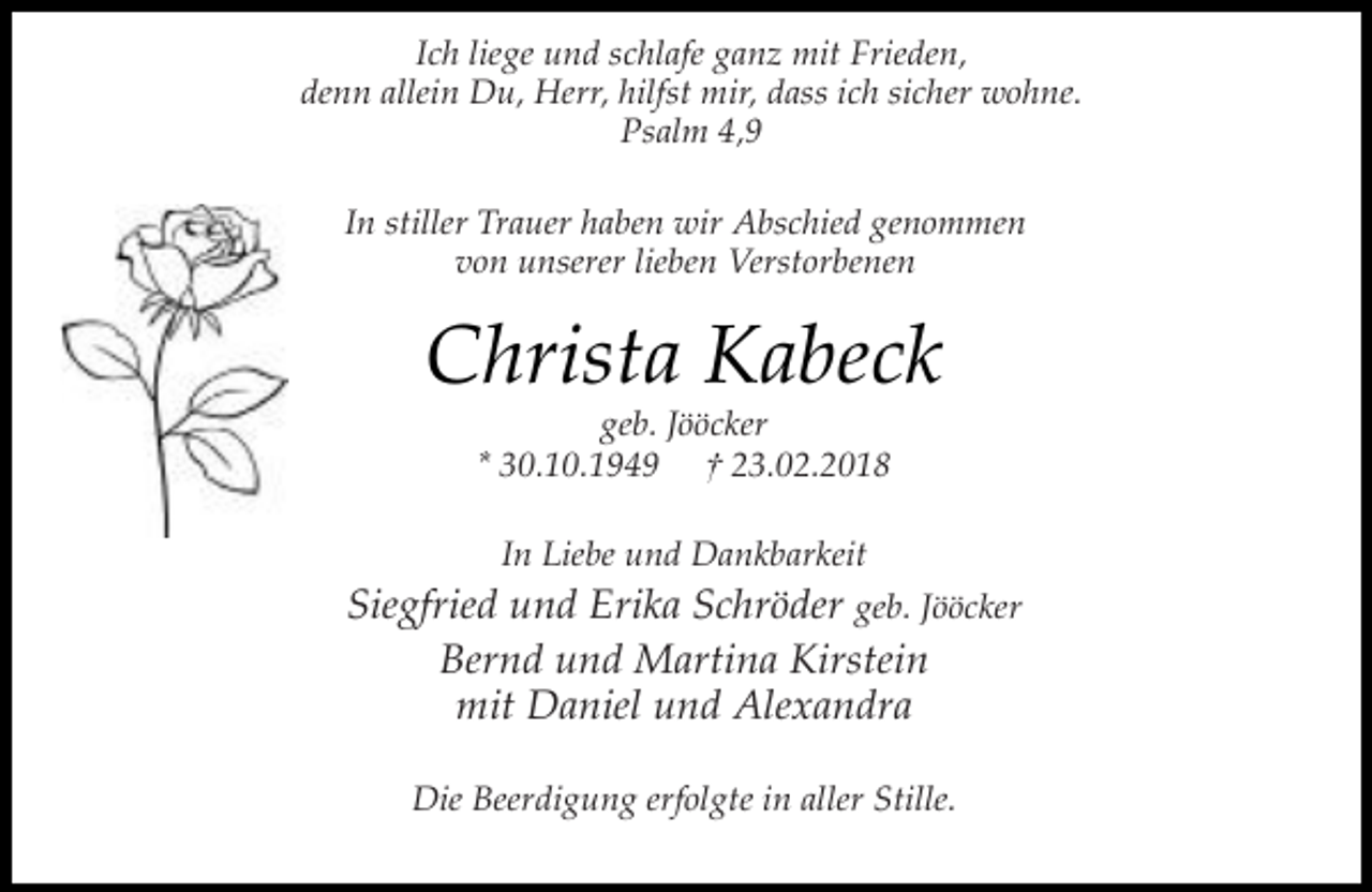 <p>Ich liege und schlafe ganz mit Frieden,<br />denn allein Du, Herr, hilfst mir, dass ich sicher wohne.<br />Psalm 4,9<br />In stiller Trauer haben wir Abschied genommen<br />von unserer lieben Verstorbenen</p><p>Christa Kabeck<br />geb. Jööcker<br />* 30.10.1949 † 23.02.2018<br />In Liebe und Dankbarkeit</p><p>Siegfried und Erika Schröder geb. Jööcker<br />Bernd und Martina Kirstein<br />mit Daniel und Alexandra<br />Die Beerdigung erfolgte in aller Stille.</p>