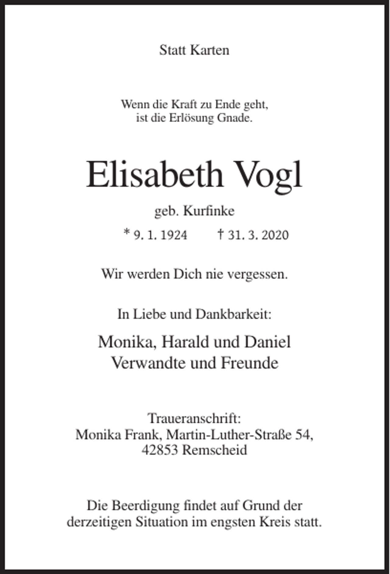 <p>Statt Karten</p><p>Wenn die Kraft zu Ende geht,<br />ist die Erlösung Gnade.</p><p>Elisabeth Vogl<br />geb. Kurfinke<br />* 9. 1. 1924</p><p>† 31. 3. 2020</p><p>Wir werden Dich nie vergessen.<br />In Liebe und Dankbarkeit:</p><p>Monika, Harald und Daniel<br />Verwandte und Freunde<br />Traueranschrift:<br />Monika Frank, Martin-Luther-Straße 54,<br />42853 Remscheid</p><p>Die Beerdigung findet auf Grund der<br />derzeitigen Situation im engsten Kreis statt.</p>