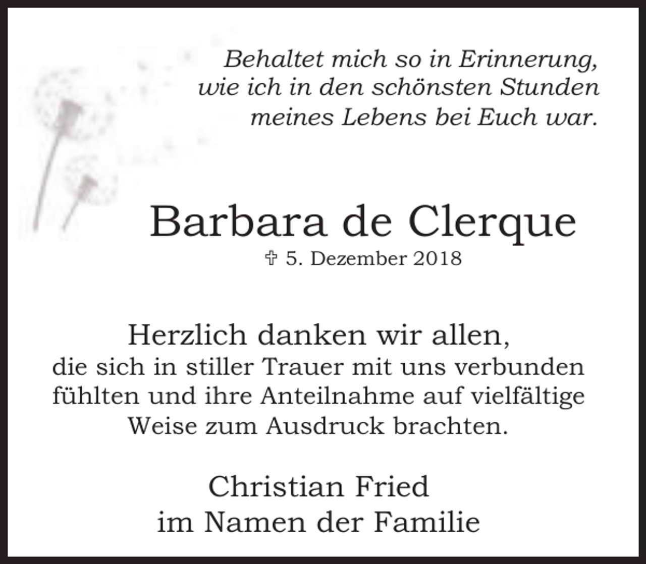 <p>Behaltet mich so in Erinnerung,<br />wie ich in den schönsten Stunden<br />meines Lebens bei Euch war.</p><p>Barbara de Clerque<br />< 5. Dezember 2018</p><p>Herzlich danken wir allen,<br />die sich in stiller Trauer mit uns verbunden<br />fühlten und ihre Anteilnahme auf vielfältige<br />Weise zum Ausdruck brachten.<br />Christian Fried<br />im Namen der Familie</p>