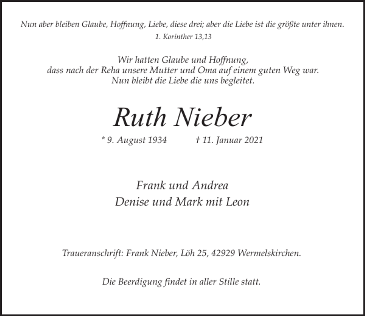 <p>Nun aber bleiben Glaube, Hoffnung, Liebe, diese drei; aber die Liebe ist die größte unter ihnen.<br />1. Korinther 13,13</p><p>Wir hatten Glaube und Hoffnung,<br />dass nach der Reha unsere Mutter und Oma auf einem guten Weg war.<br />Nun bleibt die Liebe die uns begleitet.</p><p>Ruth Nieber</p><p>* 9. August 1934</p><p>† 11. Januar 2021</p><p>Frank und Andrea<br />Denise und Mark mit Leon</p><p>Traueranschrift: Frank Nieber, Löh 25, 42929 Wermelskirchen.<br />Die Beerdigung findet in aller Stille statt.</p>