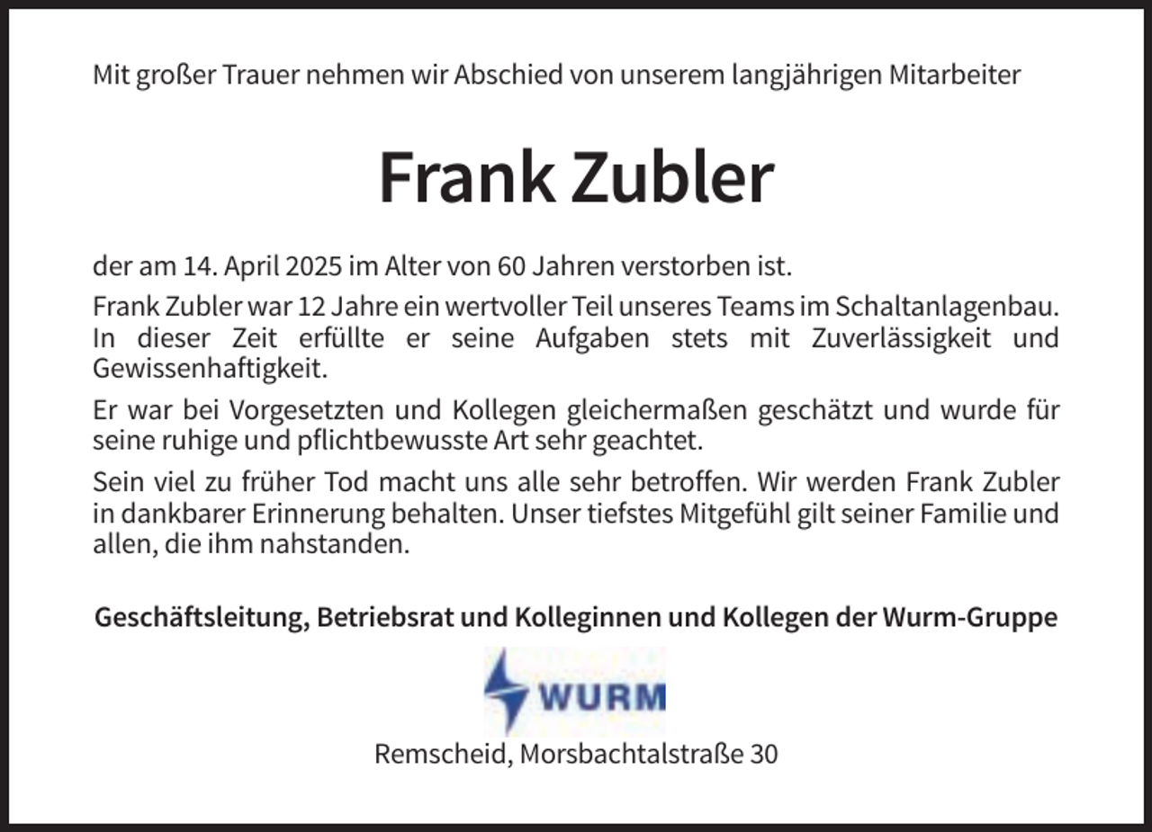 <p>Mit großer Trauer nehmen wir Abschied von unserem langjährigen Mitarbeiter</p><p>Frank Zubler<br />der am 14. April 2025 im Alter von 60 Jahren verstorben ist.<br />Frank Zubler war 12 Jahre ein wertvoller Teil unseres Teams im Schaltanlagenbau.<br />In dieser Zeit erfüllte er seine Aufgaben stets mit Zuverlässigkeit und<br />Gewissenhaftigkeit.<br />Er war bei Vorgesetzten und Kollegen gleichermaßen geschätzt und wurde für<br />seine ruhige und pflichtbewusste Art sehr geachtet.<br />Sein viel zu früher Tod macht uns alle sehr betroffen. Wir werden Frank Zubler<br />in dankbarer Erinnerung behalten. Unser tiefstes Mitgefühl gilt seiner Familie und<br />allen, die ihm nahstanden.<br />Geschäftsleitung, Betriebsrat und Kolleginnen und Kollegen der Wurm-Gruppe</p><p>Remscheid, Morsbachtalstraße 30</p>