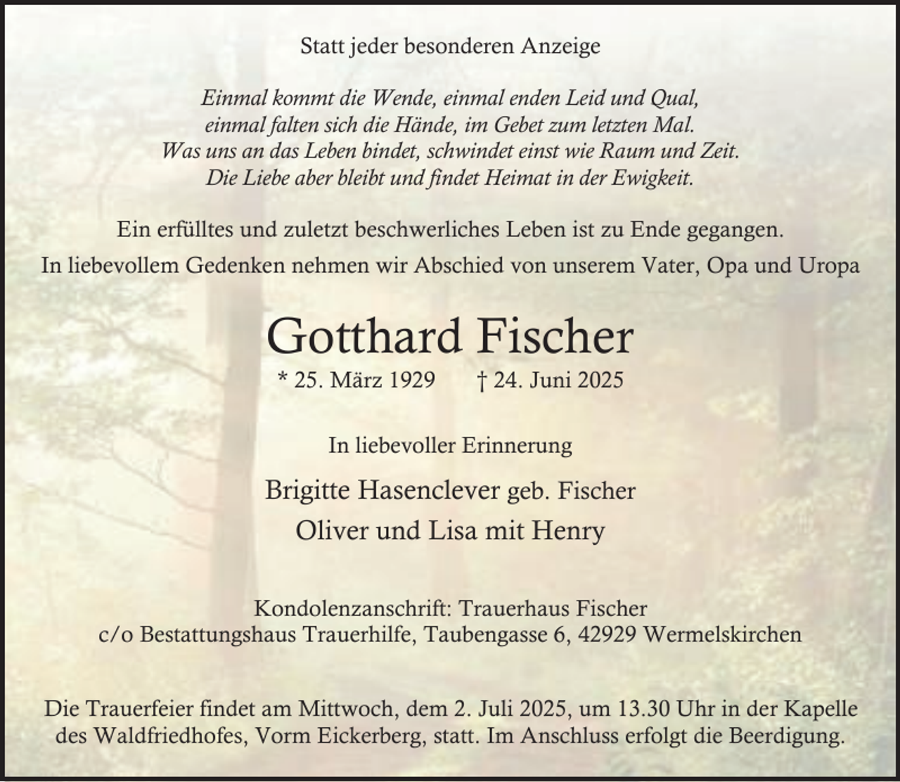 <p>Statt jeder besonderen Anzeige<br />Einmal kommt die Wende, einmal enden Leid und Qual,<br />einmal falten sich die Hände, im Gebet zum letzten Mal.<br />Was uns an das Leben bindet, schwindet einst wie Raum und Zeit.<br />Die Liebe aber bleibt und findet Heimat in der Ewigkeit.<br />Ein erfülltes und zuletzt beschwerliches Leben ist zu Ende gegangen.<br />In liebevollem Gedenken nehmen wir Abschied von unserem Vater, Opa und Uropa</p><p>Gotthard Fischer<br />* 25. März 1929</p><p>† 24. Juni 2025</p><p>In liebevoller Erinnerung</p><p>Brigitte Hasenclever geb. Fischer<br />Oliver und Lisa mit Henry<br />Kondolenzanschrift: Trauerhaus Fischer<br />c/o Bestattungshaus Trauerhilfe, Taubengasse 6, 42929 Wermelskirchen<br />Die Trauerfeier findet am Mittwoch, dem 2. Juli 2025, um 13.30 Uhr in der Kapelle<br />des Waldfriedhofes, Vorm Eickerberg, statt. Im Anschluss erfolgt die Beerdigung.</p>