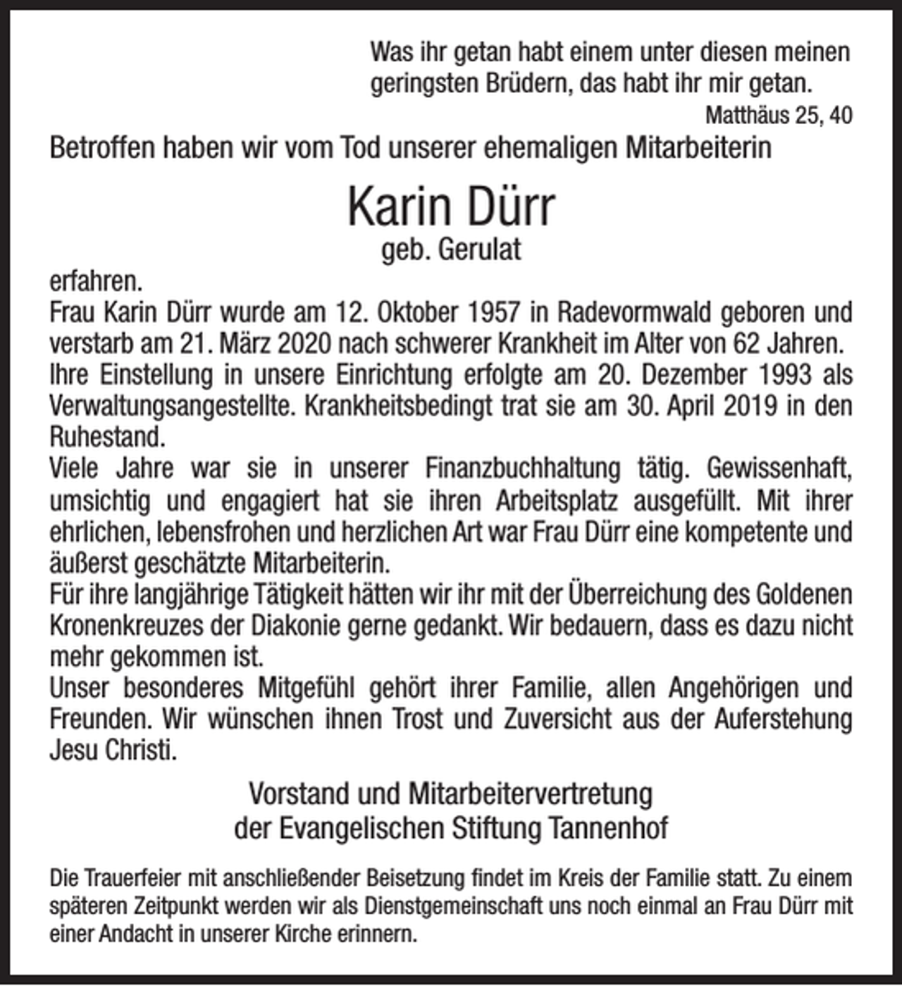 <p>Was ihr getan habt einem unter diesen meinen<br />geringsten Brüdern, das habt ihr mir getan.</p><p>Matthäus 25, 40</p><p>Betroffen haben wir vom Tod unserer ehemaligen Mitarbeiterin</p><p>Karin Dürr<br />geb. Gerulat</p><p>erfahren.<br />Frau Karin Dürr wurde am 12. Oktober 1957 in Radevormwald geboren und<br />verstarb am 21. März 2020 nach schwerer Krankheit im Alter von 62 Jahren.<br />Ihre Einstellung in unsere Einrichtung erfolgte am 20. Dezember 1993 als<br />Verwaltungsangestellte. Krankheitsbedingt trat sie am 30. April 2019 in den<br />Ruhestand.<br />Viele Jahre war sie in unserer Finanzbuchhaltung tätig. Gewissenhaft,<br />umsichtig und engagiert hat sie ihren Arbeitsplatz ausgefüllt. Mit ihrer<br />ehrlichen, lebensfrohen und herzlichen Art war Frau Dürr eine kompetente und<br />äußerst geschätzte Mitarbeiterin.<br />Für ihre langjährige Tätigkeit hätten wir ihr mit der Überreichung des Goldenen<br />Kronenkreuzes der Diakonie gerne gedankt. Wir bedauern, dass es dazu nicht<br />mehr gekommen ist.<br />Unser besonderes Mitgefühl gehört ihrer Familie, allen Angehörigen und<br />Freunden. Wir wünschen ihnen Trost und Zuversicht aus der Auferstehung<br />Jesu Christi.</p><p>Vorstand und Mitarbeitervertretung<br />der Evangelischen Stiftung Tannenhof<br />Die Trauerfeier mit anschließender Beisetzung ﬁndet im Kreis der Familie statt. Zu einem<br />späteren Zeitpunkt werden wir als Dienstgemeinschaft uns noch einmal an Frau Dürr mit<br />einer Andacht in unserer Kirche erinnern.</p>