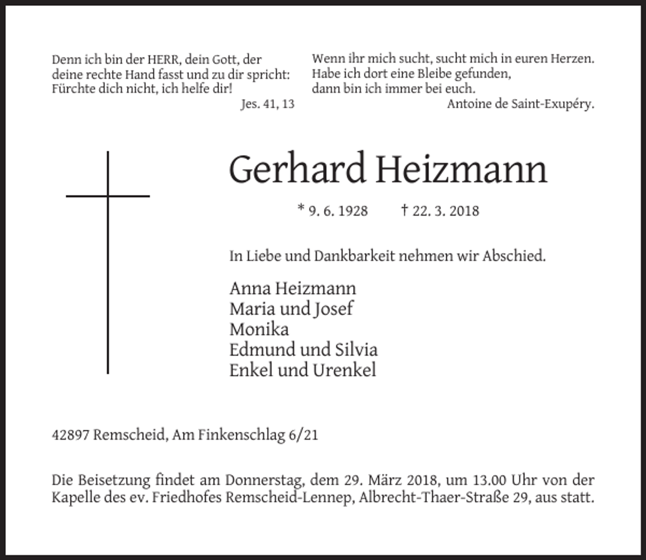 <p>Denn ich bin der HERR, dein Gott, der<br />deine rechte Hand fasst und zu dir spricht:<br />Fürchte dich nicht, ich helfe dir!<br />Jes. 41, 13</p><p>Wenn ihr mich sucht, sucht mich in euren Herzen.<br />Habe ich dort eine Bleibe gefunden,<br />dann bin ich immer bei euch.<br />Antoine de Saint-Exupéry.</p><p>Gerhard Heizmann<br />* 9. 6. 1928</p><p>† 22. 3. 2018</p><p>In Liebe und Dankbarkeit nehmen wir Abschied.</p><p>Anna Heizmann<br />Maria und Josef<br />Monika<br />Edmund und Silvia<br />Enkel und Urenkel</p><p>42897 Remscheid, Am Finkenschlag 6/21<br />Die Beisetzung findet am Donnerstag, dem 29. März 2018, um 13.00 Uhr von der<br />Kapelle des ev. Friedhofes Remscheid-Lennep, Albrecht-Thaer-Straße 29, aus statt.</p>