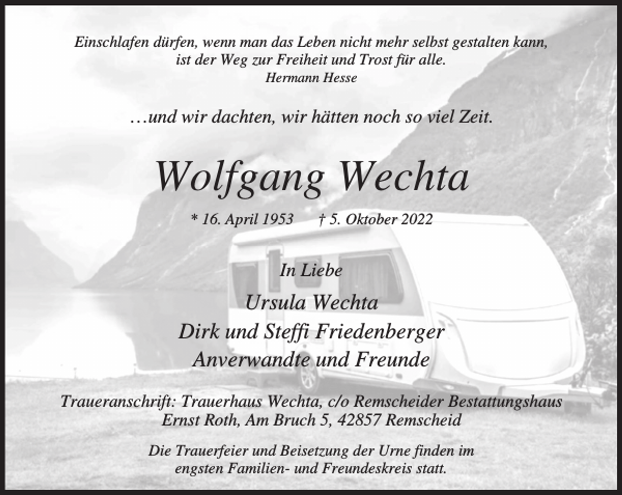 <p>Einschlafen dürfen, wenn man das Leben nicht mehr selbst gestalten kann,<br />ist der Weg zur Freiheit und Trost für alle.<br />Hermann Hesse</p><p>…und wir dachten, wir hätten noch so viel Zeit.</p><p>Wolfgang Wechta<br />* 16. April 1953</p><p>† 5. Oktober 2022</p><p>In Liebe</p><p>Ursula Wechta<br />Dirk und Steffi Friedenberger<br />Anverwandte und Freunde<br />Traueranschrift: Trauerhaus Wechta, c/o Remscheider Bestattungshaus<br />Ernst Roth, Am Bruch 5, 42857 Remscheid<br />Die Trauerfeier und Beisetzung der Urne finden im<br />engsten Familien- und Freundeskreis statt.</p>