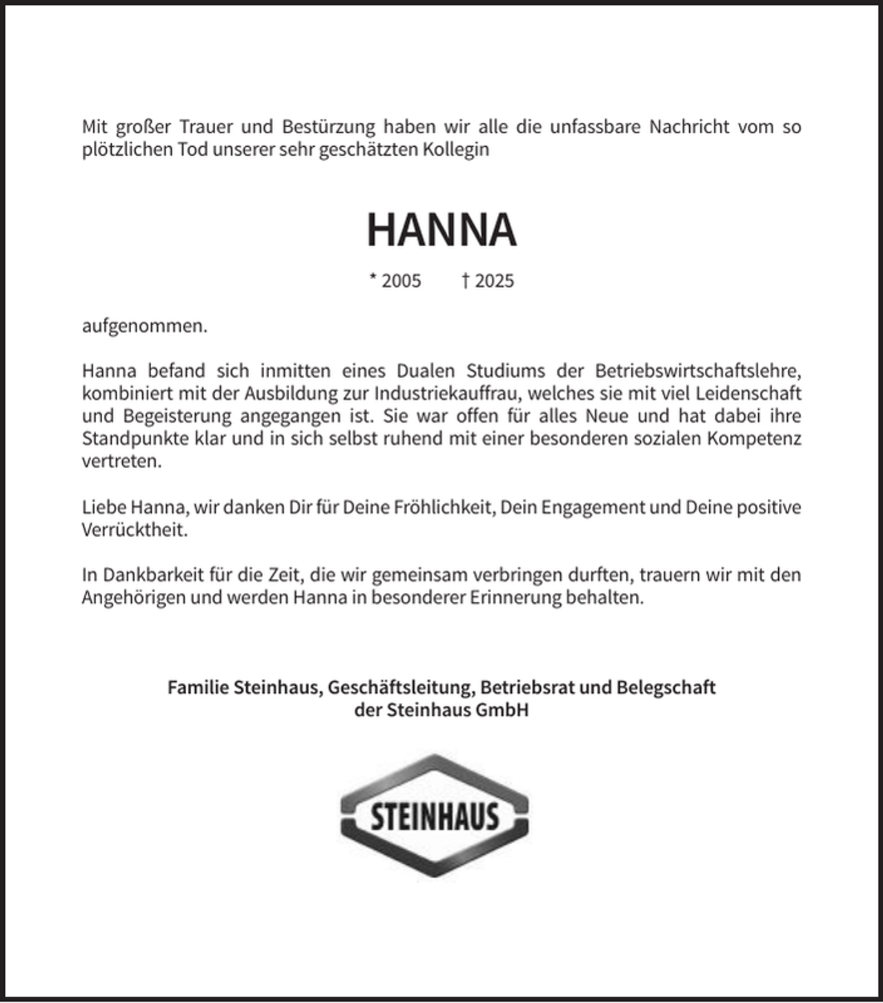 <p>Mit großer Trauer und Bestürzung haben wir alle die unfassbare Nachricht vom so<br />plötzlichen Tod unserer sehr geschätzten Kollegin</p>
<p>HANNA<br />* 2005</p>
<p>† 2025</p>
<p>aufgenommen.<br />Hanna befand sich inmitten eines Dualen Studiums der Betriebswirtschaftslehre,<br />kombiniert mit der Ausbildung zur Industriekauffrau, welches sie mit viel Leidenschaft<br />und Begeisterung angegangen ist. Sie war offen für alles Neue und hat dabei ihre<br />Standpunkte klar und in sich selbst ruhend mit einer besonderen sozialen Kompetenz<br />vertreten.<br />Liebe Hanna, wir danken Dir für Deine Fröhlichkeit, Dein Engagement und Deine positive<br />Verrücktheit.<br />In Dankbarkeit für die Zeit, die wir gemeinsam verbringen durften, trauern wir mit den<br />Angehörigen und werden Hanna in besonderer Erinnerung behalten.</p>
<p>Familie Steinhaus, Geschäftsleitung, Betriebsrat und Belegschaft<br />der Steinhaus GmbH</p>
