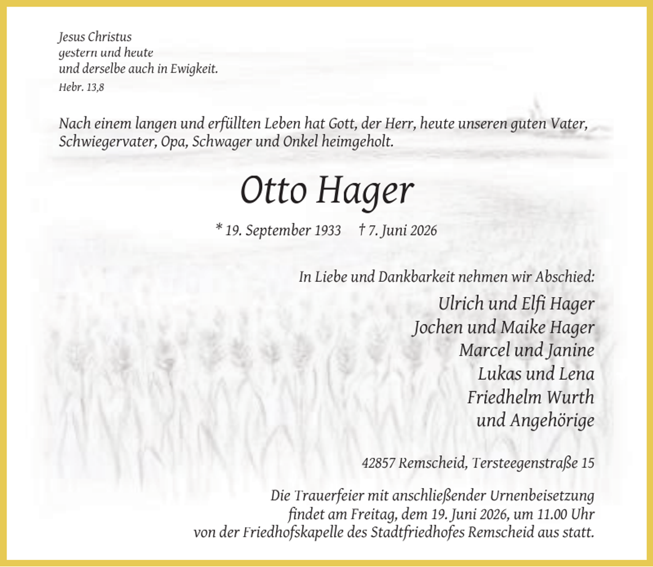 <p>Jesus Christus<br />gestern und heute<br />und derselbe auch in Ewigkeit.<br />Hebr. 13,8</p><p>Nach einem langen und erfüllten Leben hat Gott, der Herr, heute unseren guten Vater,<br />Schwiegervater, Opa, Schwager und Onkel heimgeholt.</p><p>Otto Hager<br />* 19. September 1933</p><p>† 7. Juni 2026</p><p>In Liebe und Dankbarkeit nehmen wir Abschied:</p><p>Ulrich und Elﬁ Hager<br />Jochen und Maike Hager<br />Marcel und Janine<br />Lukas und Lena<br />Friedhelm Wurth<br />und Angehörige<br />42857 Remscheid, Tersteegenstraße 15<br />Die Trauerfeier mit anschließender Urnenbeisetzung<br />ﬁndet am Freitag, dem 19. Juni 2026, um 11.00 Uhr<br />von der Friedhofskapelle des Stadtfriedhofes Remscheid aus statt.</p>