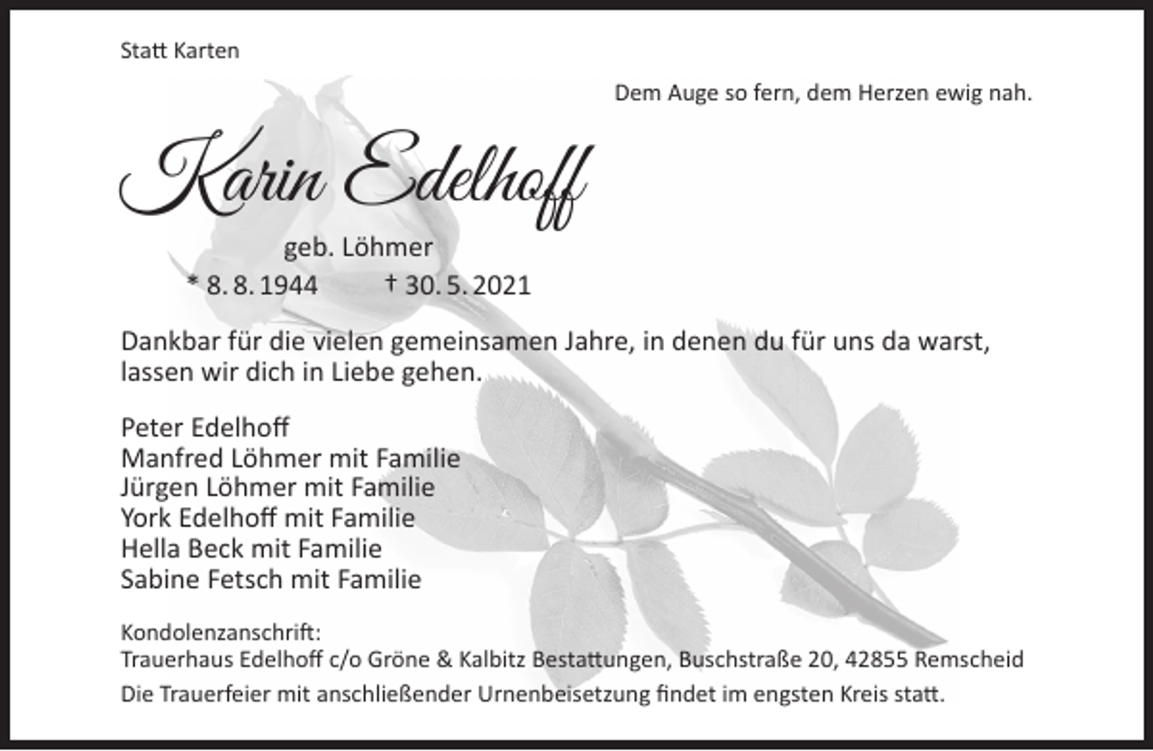 <p>Statt Karten<br />Dem Auge so fern, dem Herzen ewig nah.</p><p>Karin Edelhoff<br />geb. Löhmer<br />* 8. 8. 1944<br />† 30. 5. 2021</p><p>Dankbar für die vielen gemeinsamen Jahre, in denen du für uns da warst,<br />lassen wir dich in Liebe gehen.<br />Peter Edelhoff<br />Manfred Löhmer mit Familie<br />Jürgen Löhmer mit Familie<br />York Edelhoff mit Familie<br />Hella Beck mit Familie<br />Sabine Fetsch mit Familie<br />Kondolenzanschrift:<br />Trauerhaus Edelhoff c/o Gröne &amp; Kalbitz Bestattungen, Buschstraße 20, 42855 Remscheid<br />Die Trauerfeier mit anschließender Urnenbeisetzung findet im engsten Kreis statt.</p>