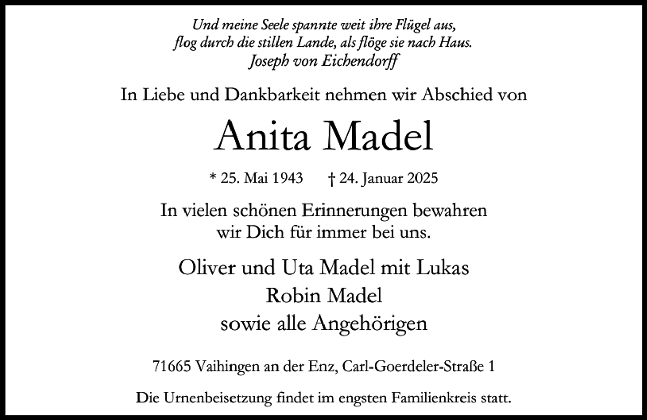 <p>U d ei e See e spa te weit ihre F ge aus<br />f g durch die sti e a de a s f ge sie ach Haus</p><p>seph v</p><p>Eiche d rff</p><p>In Liebe und Dankbarkeit nehmen wir Abschied von</p><p>Anita Madel</p><p>* 25. Mai 1943</p><p>† 24. Januar 2025</p><p>In vielen schönen Erinnerungen bewahren<br />wir Dich für immer bei uns.</p><p>Oliver und Uta Madel mit Lukas<br />Robin Madel<br />sowie alle Angehörigen<br />71665 Vaihingen an der Enz, Carl-Goerdeler-Straße 1<br />Die Urnenbeisetzung findet im engsten Familienkreis statt.</p>