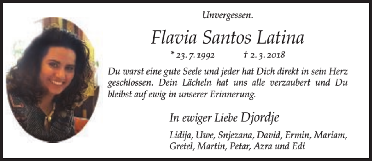 <p>Unvergessen.</p><p>Flavia Santos Latina<br />* 23. 7. 1992</p><p>† 2. 3. 2018</p><p>Du warst eine gute Seele und jeder hat Dich direkt in sein Herz<br />geschlossen. Dein Lächeln hat uns alle verzaubert und Du<br />bleibst auf ewig in unserer Erinnerung.</p><p>In ewiger Liebe Djordje<br />Lidija, Uwe, Snjezana, David, Ermin, Mariam,<br />Gretel, Martin, Petar, Azra und Edi</p>