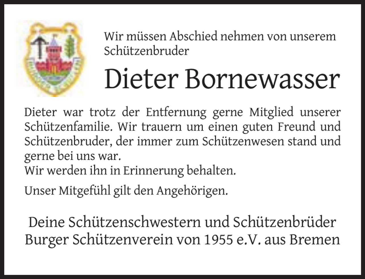 <p>Wir müssen Abschied nehmen von unserem<br />Schützenbruder</p><p>Dieter Bornewasser<br />Dieter war trotz der Entfernung gerne Mitglied unserer<br />Schützenfamilie. Wir trauern um einen guten Freund und<br />Schützenbruder, der immer zum Schützenwesen stand und<br />gerne bei uns war.<br />Wir werden ihn in Erinnerung behalten.<br />Unser Mitgefühl gilt den Angehörigen.</p><p>Deine Schützenschwestern und Schützenbrüder<br />Burger Schützenverein von 1955 e.V. aus Bremen</p>