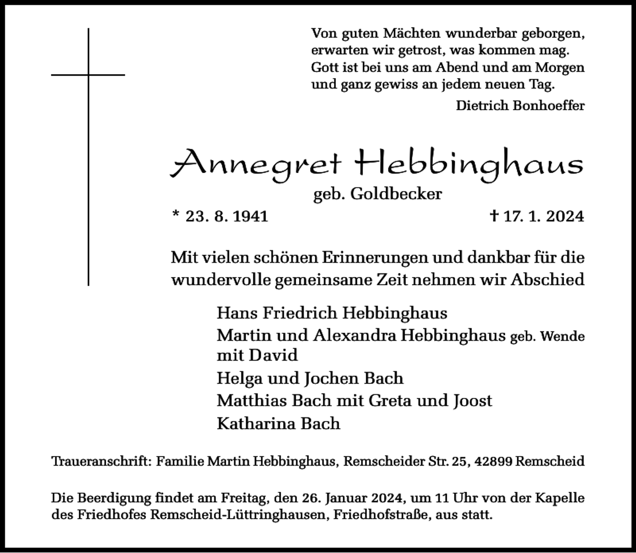 <p>Von guten Mächten wunderbar geborgen,<br />erwarten wir getrost, was kommen mag.<br />Gott ist bei uns am Abend und am Morgen<br />und ganz gewiss an jedem neuen Tag.<br />Dietrich Bonhoeffer</p><p>Annegret Hebbinghaus<br />* 23. 8. 1941</p><p>geb. Goldbecker</p><p>† 17. 1. 2024</p><p>Mit vielen schönen Erinnerungen und dankbar für die<br />wundervolle gemeinsame Zeit nehmen wir Abschied<br />Hans Friedrich Hebbinghaus<br />Martin und Alexandra Hebbinghaus geb. Wende<br />mit David<br />Helga und Jochen Bach<br />Matthias Bach mit Greta und Joost<br />Katharina Bach<br />Traueranschrift: Familie Martin Hebbinghaus, Remscheider Str. 25, 42899 Remscheid<br />Die Beerdigung findet am Freitag, den 26. Januar 2024, um 11 Uhr von der Kapelle<br />des Friedhofes Remscheid-Lüttringhausen, Friedhofstraße, aus statt.</p>