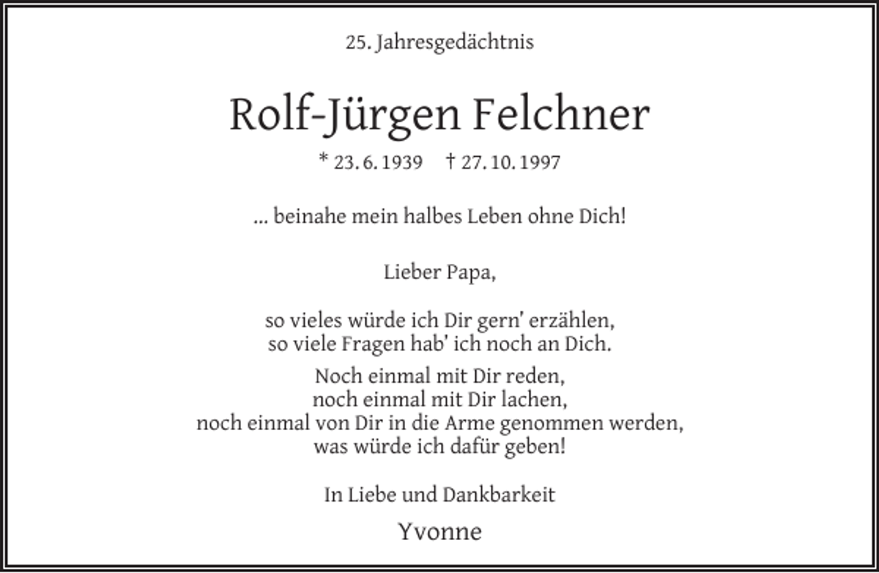 <p>25. Jahresgedächtnis</p><p>Rolf-Jürgen Felchner<br />* 23. 6. 1939</p><p>† 27. 10. 1997</p><p>... beinahe mein halbes Leben ohne Dich!<br />Lieber Papa,<br />so vieles würde ich Dir gern’ erzählen,<br />so viele Fragen hab’ ich noch an Dich.<br />Noch einmal mit Dir reden,<br />noch einmal mit Dir lachen,<br />noch einmal von Dir in die Arme genommen werden,<br />was würde ich dafür geben!<br />In Liebe und Dankbarkeit</p><p>Yvonne</p>