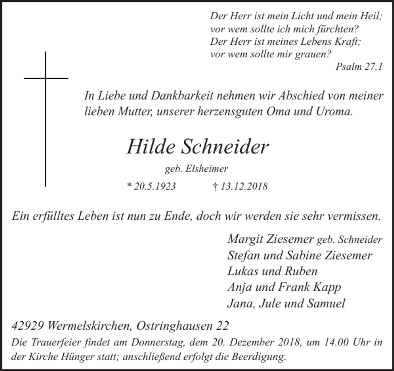 <p>Der Herr ist mein Licht und mein Heil;<br />vor wem sollte ich mich fürchten?<br />Der Herr ist meines Lebens Kraft;<br />vor wem sollte mir grauen?<br />Psalm 27,1</p><p>In Liebe und Dankbarkeit nehmen wir Abschied von meiner<br />lieben Mutter, unserer herzensguten Oma und Uroma.</p><p>Hilde Schneider<br />geb. Elsheimer<br />* 20.5.1923</p><p>† 13.12.2018</p><p>Ein erfülltes Leben ist nun zu Ende, doch wir werden sie sehr vermissen.</p><p>Margit Ziesemer geb. Schneider<br />Stefan und Sabine Ziesemer<br />Lukas und Ruben<br />Anja und Frank Kapp<br />Jana, Jule und Samuel<br />42929 Wermelskirchen, Ostringhausen 22<br />Die Trauerfeier findet am Donnerstag, dem 20. Dezember 2018, um 14.00 Uhr in<br />der Kirche Hünger statt; anschließend erfolgt die Beerdigung.</p>