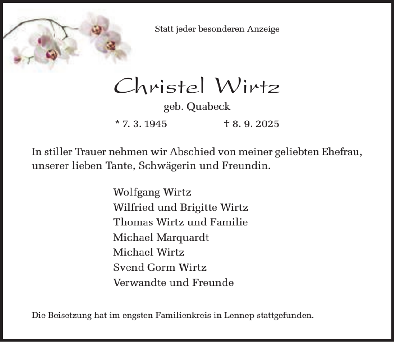 <p>Statt jeder besonderen Anzeige</p><p>Christel Wirtz<br />geb. Quabeck</p><p>* 7. 3. 1945</p><p>† 8. 9. 2025</p><p>In stiller Trauer nehmen wir Abschied von meiner geliebten Ehefrau,<br />unserer lieben Tante, Schwägerin und Freundin.<br />Wolfgang Wirtz<br />Wilfried und Brigitte Wirtz<br />Thomas Wirtz und Familie<br />Michael Marquardt<br />Michael Wirtz<br />Svend Gorm Wirtz<br />Verwandte und Freunde<br />Die Beisetzung hat im engsten Familienkreis in Lennep stattgefunden.</p>
