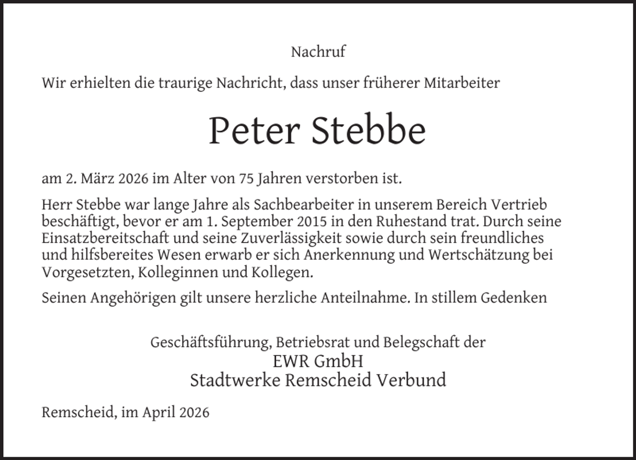 <p>Nachruf<br />Wir erhielten die traurige Nachricht, dass unser früherer Mitarbeiter</p><p>Peter Stebbe<br />am 2. März 2026 im Alter von 75 Jahren verstorben ist.<br />Herr Stebbe war lange Jahre als Sachbearbeiter in unserem Bereich Vertrieb<br />beschäftigt, bevor er am 1. September 2015 in den Ruhestand trat. Durch seine<br />Einsatzbereitschaft und seine Zuverlässigkeit sowie durch sein freundliches<br />und hilfsbereites Wesen erwarb er sich Anerkennung und Wertschätzung bei<br />Vorgesetzten, Kolleginnen und Kollegen.<br />Seinen Angehörigen gilt unsere herzliche Anteilnahme. In stillem Gedenken<br />Geschäftsführung, Betriebsrat und Belegschaft der</p><p>EWR GmbH<br />Stadtwerke Remscheid Verbund</p><p>Remscheid, im April 2026</p>
