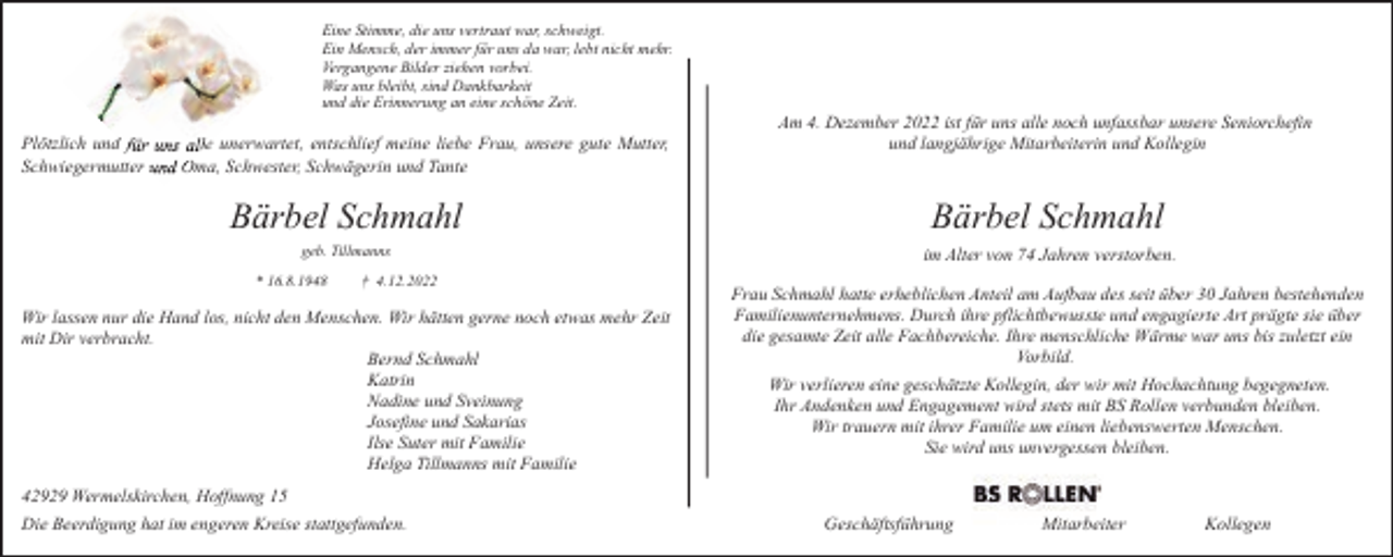 <p>Eine Stimme, die uns vertraut war, schweigt.<br />Ein Mensch, der immer für uns da war, lebt nicht mehr.<br />Vergangene Bilder ziehen vorbei.<br />Was uns bleibt, sind Dankbarkeit<br />und die Erinnerung an eine schöne Zeit.</p><p>Plötzlich und ffür uns allle unerwartet, entschlief meine liebe Frau, unsere gute Mutter,<br />u Om<br />Oma, Schwester, Schwägerin und Tante<br />Schwiegermutter und</p><p>Am 4. Dezember 2022 ist für uns alle noch unfassbar unsere Seniorchefin<br />und langjährige Mitarbeiterin und Kollegin</p><p>Bärbel Schmahl</p><p>Bärbel Schmahl</p><p>geb. Tillmanns</p><p>im Alter von 74 Jahren verstorben.</p><p>* 16.8.1948</p><p>† 4.12.2022</p><p>Wir lassen nur die Hand los, nicht den Menschen. Wir hätten gerne noch etwas mehr Zeit<br />mit Dir verbracht.<br />Bernd Schmahl<br />Katrin<br />Nadine und Sveinung<br />Josefine und Sakarias<br />Ilse Suter mit Familie<br />Helga Tillmanns mit Familie</p><p>Frau Schmahl hatte erheblichen Anteil am Aufbau des seit über 30 Jahren bestehenden<br />Familienunternehmens. Durch ihre pflichtbewusste und engagierte Art prägte sie über<br />die gesamte Zeit alle Fachbereiche. Ihre menschliche Wärme war uns bis zuletzt ein<br />Vorbild.<br />Wir verlieren eine geschätzte Kollegin, der wir mit Hochachtung begegneten.<br />Ihr Andenken und Engagement wird stets mit BS Rollen verbunden bleiben.<br />Wir trauern mit ihrer Familie um einen liebenswerten Menschen.<br />Sie wird uns unvergessen bleiben.</p><p>42929 Wermelskirchen, Hoffnung 15<br />Die Beerdigung hat im engeren Kreise stattgefunden.</p><p>Geschäftsführung</p><p>Mitarbeiter</p><p>Kollegen</p>
