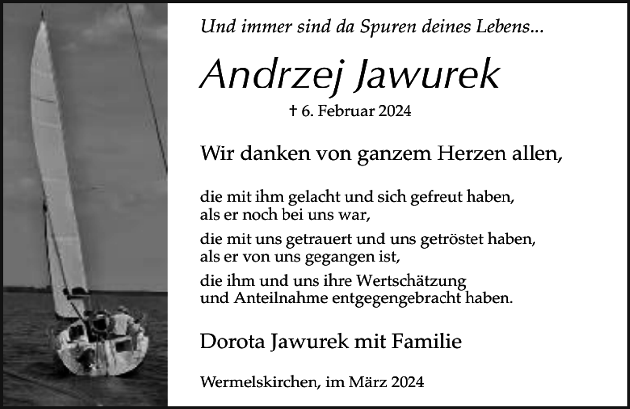 <p>Und immer sind da Spuren deines Lebens...</p><p>Andrzej Jawurek<br />† 6. Februar 2024</p><p>Wir danken von ganzem Herzen allen,<br />die mit ihm gelacht und sich gefreut haben,<br />als er noch bei uns war,<br />die mit uns getrauert und uns getröstet haben,<br />als er von uns gegangen ist,<br />die ihm und uns ihre Wertschätzung<br />und Anteilnahme entgegengebracht haben.</p><p>Dorota Jawurek mit Familie<br />Wermelskirchen, im März 2024</p>