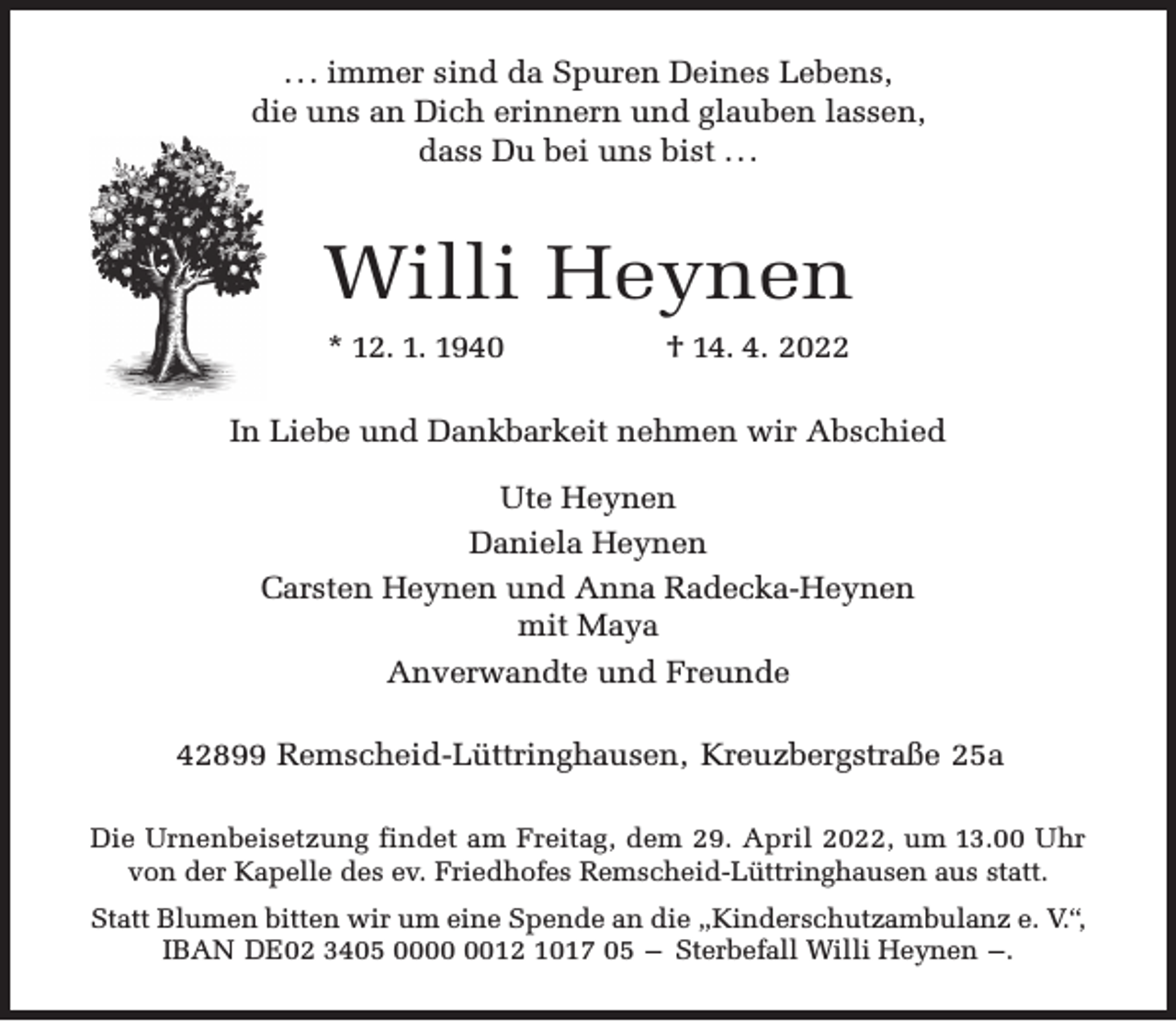 <p>. . . immer sind da Spuren Deines Lebens,<br />die uns an Dich erinnern und glauben lassen,<br />dass Du bei uns bist . . .</p><p>Willi Heynen<br />* 12. 1. 1940</p><p>† 14. 4. 2022</p><p>In Liebe und Dankbarkeit nehmen wir Abschied<br />Ute Heynen<br />Daniela Heynen<br />Carsten Heynen und Anna Radecka-Heynen<br />mit Maya<br />Anverwandte und Freunde<br />42899 Remscheid-Lüttringhausen, Kreuzbergstraße 25a<br />Die Urnenbeisetzung findet am Freitag, dem 29. April 2022, um 13.00 Uhr<br />von der Kapelle des ev. Friedhofes Remscheid-Lüttringhausen aus statt.<br />Statt Blumen bitten wir um eine Spende an die „Kinderschutzambulanz e. V.“,<br />IBAN DE02 3405 0012 1017 05 – Sterbefall Willi Heynen –.</p>