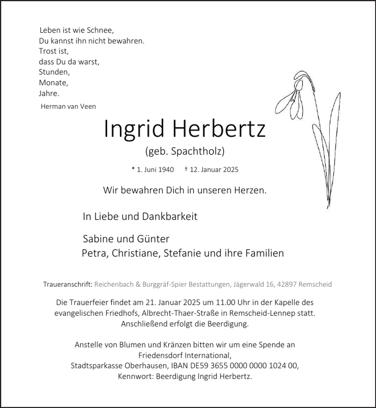 <p>Leben ist wie Schnee,<br />Du kannst ihn nicht bewahren.<br />Trost ist,<br />dass Du da warst,<br />Stunden,<br />Monate,<br />Jahre.<br />Herman van Veen</p><p>Ingrid Herbertz<br />(geb. Spachtholz)</p><p>* 1. Juni 1940</p><p>† 12. Januar 2025</p><p>Wir bewahren Dich in unseren Herzen.</p><p>In Liebe und Dankbarkeit<br />Sabine und Günter<br />Petra, Christiane, Stefanie und ihre Familien<br />Traueranschrift: Reichenbach &amp; Burggräf-Spier Bestattungen, Jägerwald 16, 42897 Remscheid</p><p>Die Trauerfeier findet am 21. Januar 2025 um 11.00 Uhr in der Kapelle des<br />evangelischen Friedhofs, Albrecht-Thaer-Straße in Remscheid-Lennep statt.<br />Anschließend erfolgt die Beerdigung.<br />Anstelle von Blumen und Kränzen bitten wir um eine Spende an<br />Friedensdorf International,<br />Stadtsparkasse Oberhausen, IBAN DE59 3655 1024 00,<br />Kennwort: Beerdigung Ingrid Herbertz.</p>