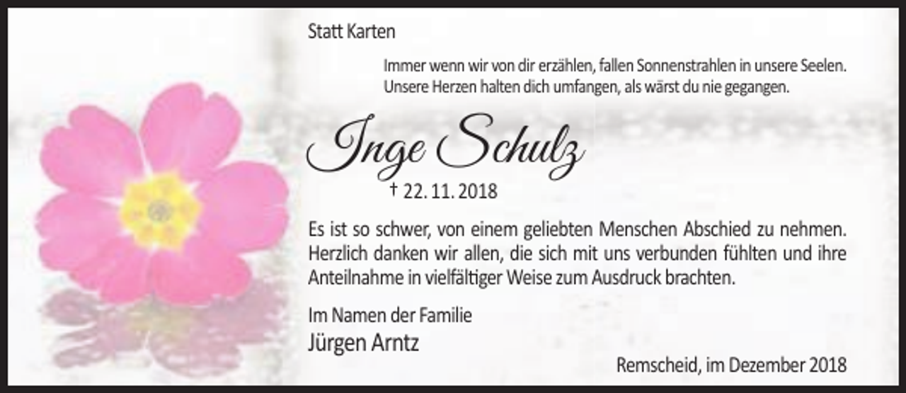 <p>Statt Karten<br />Immer wenn wir von dir erzählen, fallen Sonnenstrahlen in unsere Seelen.<br />Unsere Herzen halten dich umfangen, als wärst du nie gegangen.</p><p>Inge Schulz<br />† 22. 11. 2018</p><p>Es ist so schwer, von einem geliebten Menschen Abschied zu nehmen.<br />Herzlich danken wir allen, die sich mit uns verbunden fühlten und ihre<br />Anteilnahme in vielfältiger Weise zum Ausdruck brachten.<br />Im Namen der Familie</p><p>Jürgen Arntz</p><p>Remscheid, im Dezember 2018</p>